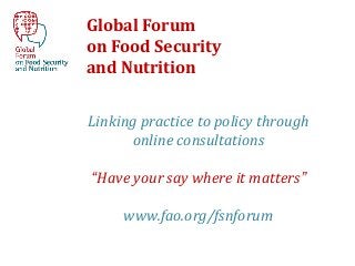 Global Forum
on Food Security
and Nutrition

Linking practice to policy through
      online consultations

“Have your say where it matters”

     www.fao.org/fsnforum
 