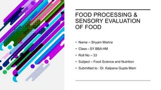 FOOD PROCESSING &
SENSORY EVALUATION
OF FOOD
• Name – Shyam Mishra
• Class - SY BBA HM
• Roll No – 33
• Subject – Food Science and Nutrition
• Submitted to : Dr. Kalpana Gupta Mam
 