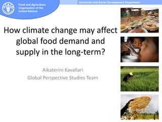 Economic and Social Development Department
Food and Agriculture
Organization of the
United Nations
How climate change may affect
global food demand and
supply in the long-term?
Aikaterini Kavallari
Global Perspective Studies Team
 