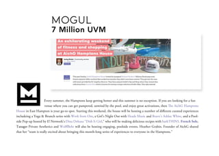Everysummer,theHamptonskeepgettinghotterandthissummerisnoexception.Ifyouarelookingforafun
venuewhereyoucangetpampered,unwindbythepool,andenjoygreatactivations,theneAichGHamptons
HouseinEastHamptonisyourgo-tospot.Startingthisweekend,thehousewillbehostinganumberofdiﬀerentcuratedexperiences
includeingaYoga&BrunchserieswithWorkfromOm,aGirl’sNightOutwithHeadsMusicandBravo’sAshleeWhite,andaPool-
sidePop-uphostedbyE!Network’sDinaDeleasa“DishItGirl,”whowillbemakingdeliciousrecipeswithbarkTHINS.FrenchSole,
TanagerTanagerPrivateAestheticsandWolﬀBehrwillalsobehostingengaging,poolsideevents.HeatherGrabin,FounderofAichGshared
thather“teamisreallyexcitedaboutbringingthismonth-longseriesofexperiencestoeveryoneintheHamptons.”
MOGUL
7MillionUVM
 