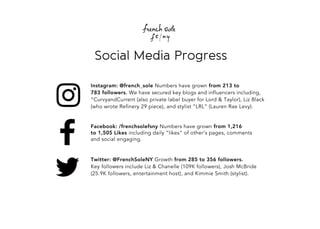 SocialMediaProgress
Twitter:@FrenchSoleNYGrowthfrom 285to356followers.
KeyfollowersincludeLiz&Chanelle(109Kfollowers),JoshMcBride
(25.9Kfollowers,entertainmenthost),andKimmieSmith(stylist).
Facebook:/frenchsolefsnyNumbershavegrownfrom 1,216
to1,505Likesincludingdaily“likes”ofother’spages,comments
andsocialengaging.
Instagram:@french_soleNumbershavegrownfrom 213to
783followers.Wehavesecuredkeyblogsandinfluencersincluding,
“CurvyandCurrent(alsoprivatelabelbuyerforLord&Taylor),LizBlack
(whowroteRefinery29piece),andstylist”LRL”(LaurenRaeLevy).
 