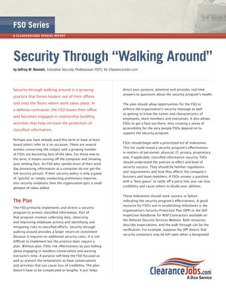 FSO Series
A CL E A R A NCE JOB S SPECI A L R EP OR T




Security Through “Walking Around”
by Jeffrey W. Bennett, Industrial Security Professional (ISP), for ClearanceJobs.com




Security through walking around is a growing                              direct your purpose, attention and provides real time
                                                                          answers to questions about the security programʼs health.
practice that forces leaders out of their oﬃces
and onto the ﬂoors where work takes place. In                             The plan should allow opportunities for the FSO to
a defense contractor, the FSO leaves their oﬃce                           enforce the organizationʼs security message as well
                                                                          as getting to know the names and characteristics of
and becomes engaged in relationship building
                                                                          employees, team members and executives. It also allows
activities that help increase the protection of                           FSOs to get a face out there, thus creating a sense of
                                                                          accessibility for the very people FSOs depend on to
classiﬁed information.
                                                                          support the security program.

Perhaps you have already used this term or have at least
                                                                          FSOs should begin with a prioritized list of milestones.
heard others refer to it on occasion. There are several
                                                                          This list could reveal a security programʼs eﬀectiveness
articles concerning the subject and a growing number
                                                                          in matters of personnel, physical, IT, privacy, proprietary
of FSOs are becoming fans of the idea. For those new to
                                                                          and, if applicable, classiﬁed information security. FSOs
the term, it means turning oﬀ the computer and showing
                                                                          should understand the policies in eﬀect and level of
your smiling face. An FSO who spends most of their work
                                                                          security success. They should be familiar regulations
day processing information at a computer do not get the
                                                                          and requirements and how they aﬀects the companyʼs
full security picture. If their security policy is only a game
                                                                          business and team members. If FSOs answer a question
of “gotcha” or simply conducting preliminary inquiries
                                                                          with a “best guess” or rattle oﬀ a party line, you can lose
into security violations then the organization gets a small
                                                                          credibility and cause others to doubt your abilities.
glimpse of value added.

                                                                          These milestones should mark success or failure
The Plan                                                                  indicating the security programʼs eﬀectiveness. A good
                                                                          resource for FSOʼs use in establishing milestones is the
The FSO primarily implements and directs a security
                                                                          organizationʼs Security Protection Plan (SPP) or the Self
program to protect classiﬁed information. Part of
                                                                          Inspection Handbook for NISP Contractors available on
that program involves collecting data, observing
                                                                          the Defense Security Services Website. Both resources
and improving employee activity and identifying and
                                                                          describe expectations, and the walk through can be the
mitigating risks to classiﬁed eﬀorts. Security through
                                                                          veriﬁcation. For example, suppose the SPP directs that
walking around provides a larger return on investment
                                                                          security containers may be left open when a designated
because it requires no additional security costs. It is not
diﬃcult to implement but the practice does require a
plan. Without plan, FSOs risk eﬀectiveness by just milling
about engaging in needless conversation and wasting
everyoneʼs time. A purpose will keep the FSO focused as
well as prevent the temptations to have conversations
and activities that can cause loss of credibility. The plan
doesnʼt have to be complicated or lengthy. It just helps
 