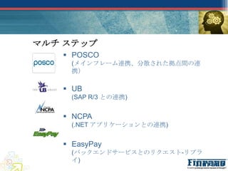 マルチ ステップ
    POSCO
    (メインフレーム連携、分散された拠点間の連
    携）

    UB
    (SAP R/3 との連携)


    NCPA
    (.NET アプリケーションとの連携)


    EasyPay
    (バックエンドサービスとのリクエスト-リプラ
    イ)
 