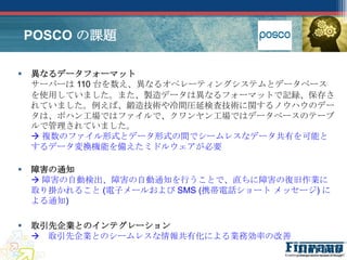 POSCO の課題

   異なるデータフォーマット
    サーバーは 110 台を数え、異なるオペレーティングシステムとデータベース
    を使用していました。また、製造データは異なるフォーマットで記録、保存さ
    れていました。例えば、鍛造技術や冷間圧延検査技術に関するノウハウのデー
    タは、ポハン工場ではファイルで、クワンヤン工場ではデータベースのテーブ
    ルで管理されていました。
     複数のファイル形式とデータ形式の間でシームレスなデータ共有を可能と
    するデータ変換機能を備えたミドルウェアが必要

   障害の通知
     障害の自動検出、障害の自動通知を行うことで、直ちに障害の復旧作業に
    取り掛かれること (電子メールおよび SMS (携帯電話ショート メッセージ) に
    よる通知)

   取引先企業とのインテグレーション
     取引先企業とのシームレスな情報共有化による業務効率の改善
 
