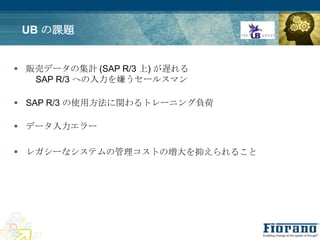 UB の課題


 販売データの集計 (SAP R/3 上) が遅れる
   SAP R/3 への入力を嫌うセールスマン

 SAP R/3 の使用方法に関わるトレーニング負荷

 データ入力エラー

 レガシーなシステムの管理コストの増大を抑えられること
 