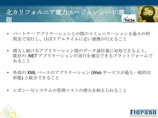 北カリフォルニア電力エージェンシー の課
題

 パートナー アプリケーションとの間のコミュニケーションを最小の時
  間差で実行し、ほぼリアルタイムに近い連携が行えること

 増大し続けるアプリケーション間のデータ通信量に対処できるよう、
  既存の .NET アプリケーションの実行を補完できるプラットフォームで
  あること

 外部の XML ベースのアプリケーション (Web サービスが最も一般的な
  形態) と統合できること

 レガシーなシステムの管理コストの増大を抑えられること
 