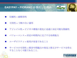 EASYPAY – FIORANO を選択した理由


   信頼性 – 耐障害性

   可用性 – 寸断のない運用

   アジャイル性 – ビジネス環境の変化に迅速に対応可能な俊敏性

   パフォーマンス – 所定の時間内に完了する処理能力

   ユーザビリティ – 使用が容易であること

   サービスの可用性 – 障害や問題点の発見と修正がサービスを停止
    することなく可能であること.
 
