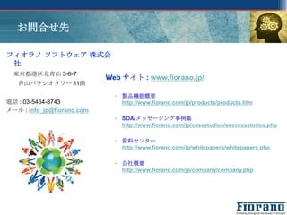 お問合せ先

フィオラノ ソフトウェア 株式会
 社
  東京都港区北青山 3-6-7
                            Web サイト : www.fiorano.jp/
   青山パラシオタワー 11階

                              ▫ 製品機能概要
電話 : 03-5464-8743               http://www.fiorano.com/jp/products/products.htm
メール : info_jp@fiorano.com
                              ▫ SOA/メッセージング事例集
                                http://www.fiorano.com/jp/casestudies/successstories.php

                              ▫ 資料センター
                                http://www.fiorano.com/jp/whitepapers/whitepapers.php

                              ▫ 会社概要
                                http://www.fiorano.com/jp/company/company.php
 