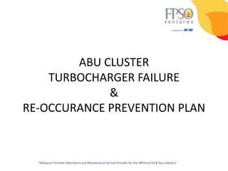ABU CLUSTER
    TURBOCHARGER FAILURE
             &
RE-OCCURANCE PREVENTION PLAN



  “Malaysia’s Premier Operations and Maintenance Service Provider for the Offshore Oil & Gas Industry”
 