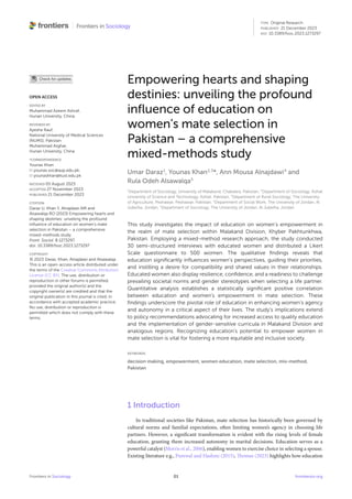 Frontiers in Sociology 01 frontiersin.org
Empowering hearts and shaping
destinies: unveiling the profound
influence of education on
women’s mate selection in
Pakistan – a comprehensive
mixed-methods study
Umar Daraz1
, Younas Khan2,3
*, Ann Mousa Alnajdawi4
and
Rula Odeh Alsawalqa5
1
Department of Sociology, University of Malakand, Chakdara, Pakistan, 2
Department of Sociology, Kohat
University of Science and Technology, Kohat, Pakistan, 3
Department of Rural Sociology, The University
of Agriculture, Peshawar, Peshawar, Pakistan, 4
Department of Social Work, The University of Jordan, Al
Jubeiha, Jordan, 5
Department of Sociology, The University of Jordan, Al Jubeiha, Jordan
This study investigates the impact of education on women’s empowerment in
the realm of mate selection within Malakand Division, Khyber Pakhtunkhwa,
Pakistan. Employing a mixed-method research approach, the study conducted
30 semi-structured interviews with educated women and distributed a Likert
Scale questionnaire to 500 women. The qualitative findings reveals that
education significantly influences women’s perspectives, guiding their priorities,
and instilling a desire for compatibility and shared values in their relationships.
Educated women also display resilience, confidence, and a readiness to challenge
prevailing societal norms and gender stereotypes when selecting a life partner.
Quantitative analysis establishes a statistically significant positive correlation
between education and women’s empowerment in mate selection. These
findings underscore the pivotal role of education in enhancing women’s agency
and autonomy in a critical aspect of their lives. The study’s implications extend
to policy recommendations advocating for increased access to quality education
and the implementation of gender-sensitive curricula in Malakand Division and
analogous regions. Recognizing education’s potential to empower women in
mate selection is vital for fostering a more equitable and inclusive society.
KEYWORDS
decision making, empowerment, women education, mate selection, mix-method,
Pakistan
1 Introduction
In traditional societies like Pakistan, mate selection has historically been governed by
cultural norms and familial expectations, often limiting women’s agency in choosing life
partners. However, a significant transformation is evident with the rising levels of female
education, granting them increased autonomy in marital decisions. Education serves as a
powerful catalyst (Morris et al., 2006), enabling women to exercise choice in selecting a spouse.
Existing literature e.g., Purewal and Hashmi (2015), Thomas (2023) highlights how education
OPEN ACCESS
EDITED BY
Muhammad Azeem Ashraf,
Hunan University, China
REVIEWED BY
Ayesha Rauf,
National University of Medical Sciences
(NUMS), Pakistan
Muhammad Asghar,
Hunan University, China
*CORRESPONDENCE
Younas Khan
younas.soc@aup.edu.pk;
younaskhan@kust.edu.pk
RECEIVED 05 August 2023
ACCEPTED 27 November 2023
PUBLISHED 21 December 2023
CITATION
Daraz U, Khan Y, Alnajdawi AM and
Alsawalqa RO (2023) Empowering hearts and
shaping destinies: unveiling the profound
influence of education on women’s mate
selection in Pakistan – a comprehensive
mixed-methods study.
Front. Sociol. 8:1273297.
doi: 10.3389/fsoc.2023.1273297
COPYRIGHT
© 2023 Daraz, Khan, Alnajdawi and Alsawalqa.
This is an open-access article distributed under
the terms of the Creative Commons Attribution
License (CC BY). The use, distribution or
reproduction in other forums is permitted,
provided the original author(s) and the
copyright owner(s) are credited and that the
original publication in this journal is cited, in
accordance with accepted academic practice.
No use, distribution or reproduction is
permitted which does not comply with these
terms.
TYPE Original Research
PUBLISHED 21 December 2023
DOI 10.3389/fsoc.2023.1273297
 