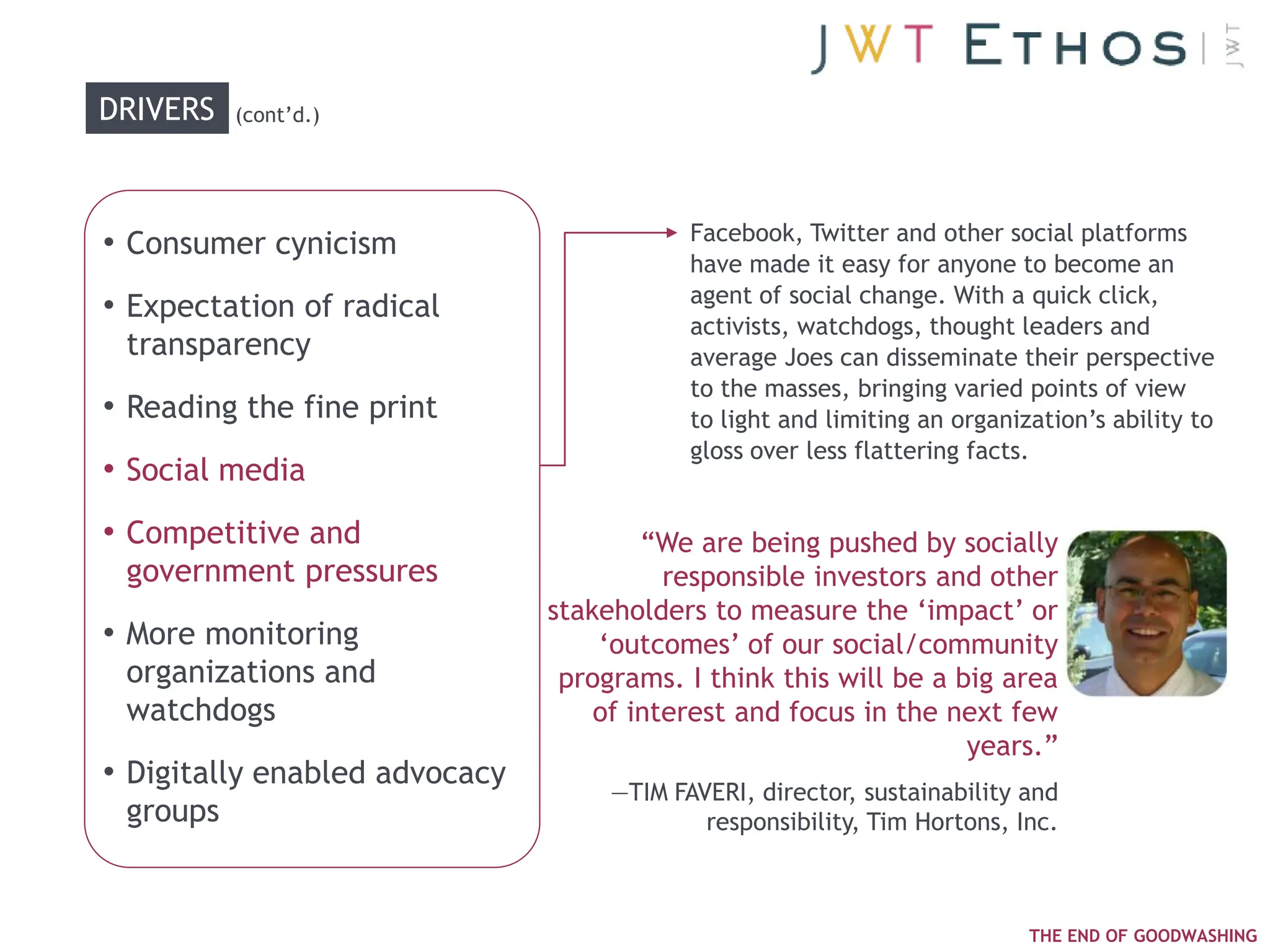 DRIVERS   (cont‘d.)




                                           Facebook, Twitter and other social platforms
• Consumer cynicism
                                           have made it easy for anyone to become an
                                           agent of social change. With a quick click,
• Expectation of radical
                                           activists, watchdogs, thought leaders and
 transparency                              average Joes can disseminate their perspective
                                           to the masses, bringing varied points of view
• Reading the fine print                   to light and limiting an organization‘s ability to
                                           gloss over less flattering facts.
• Social media
• Competitive and                      ―We are being pushed by socially
 government pressures                    responsible investors and other
                               stakeholders to measure the ‗impact‘ or
• More monitoring                  ‗outcomes‘ of our social/community
 organizations and              programs. I think this will be a big area
 watchdogs                         of interest and focus in the next few
                                                                  years.‖
• Digitally enabled advocacy        —TIM FAVERI, director, sustainability and
 groups                                     responsibility, Tim Hortons, Inc.



                                                                           THE END OF GOODWASHING
 