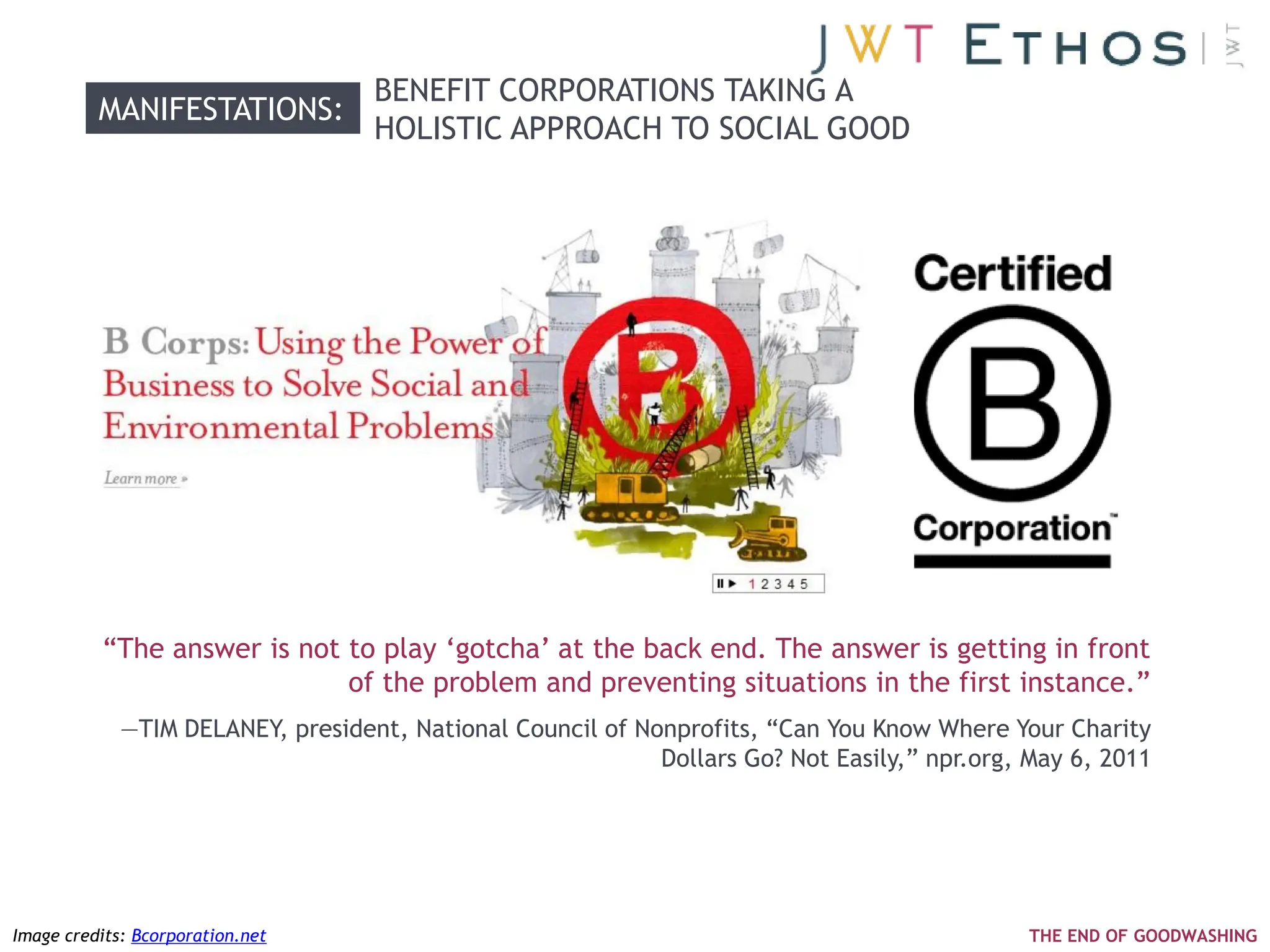 BENEFIT CORPORATIONS TAKING A
          MANIFESTATIONS:
                                   HOLISTIC APPROACH TO SOCIAL GOOD




          ―The answer is not to play ‗gotcha‘ at the back end. The answer is getting in front
                             of the problem and preventing situations in the first instance.‖
             —TIM DELANEY, president, National Council of Nonprofits, ―Can You Know Where Your Charity
                                                            Dollars Go? Not Easily,‖ npr.org, May 6, 2011




Image credits: Bcorporation.net                                                               THE END OF GOODWASHING
 