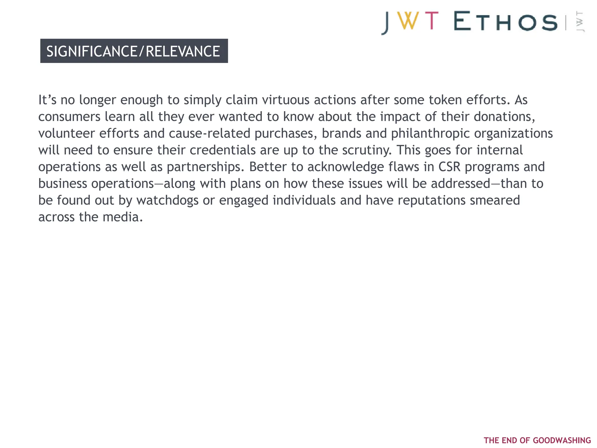 SIGNIFICANCE/RELEVANCE


It‘s no longer enough to simply claim virtuous actions after some token efforts. As
consumers learn all they ever wanted to know about the impact of their donations,
volunteer efforts and cause-related purchases, brands and philanthropic organizations
will need to ensure their credentials are up to the scrutiny. This goes for internal
operations as well as partnerships. Better to acknowledge flaws in CSR programs and
business operations—along with plans on how these issues will be addressed—than to
be found out by watchdogs or engaged individuals and have reputations smeared
across the media.




                                                                         THE END OF GOODWASHING
 