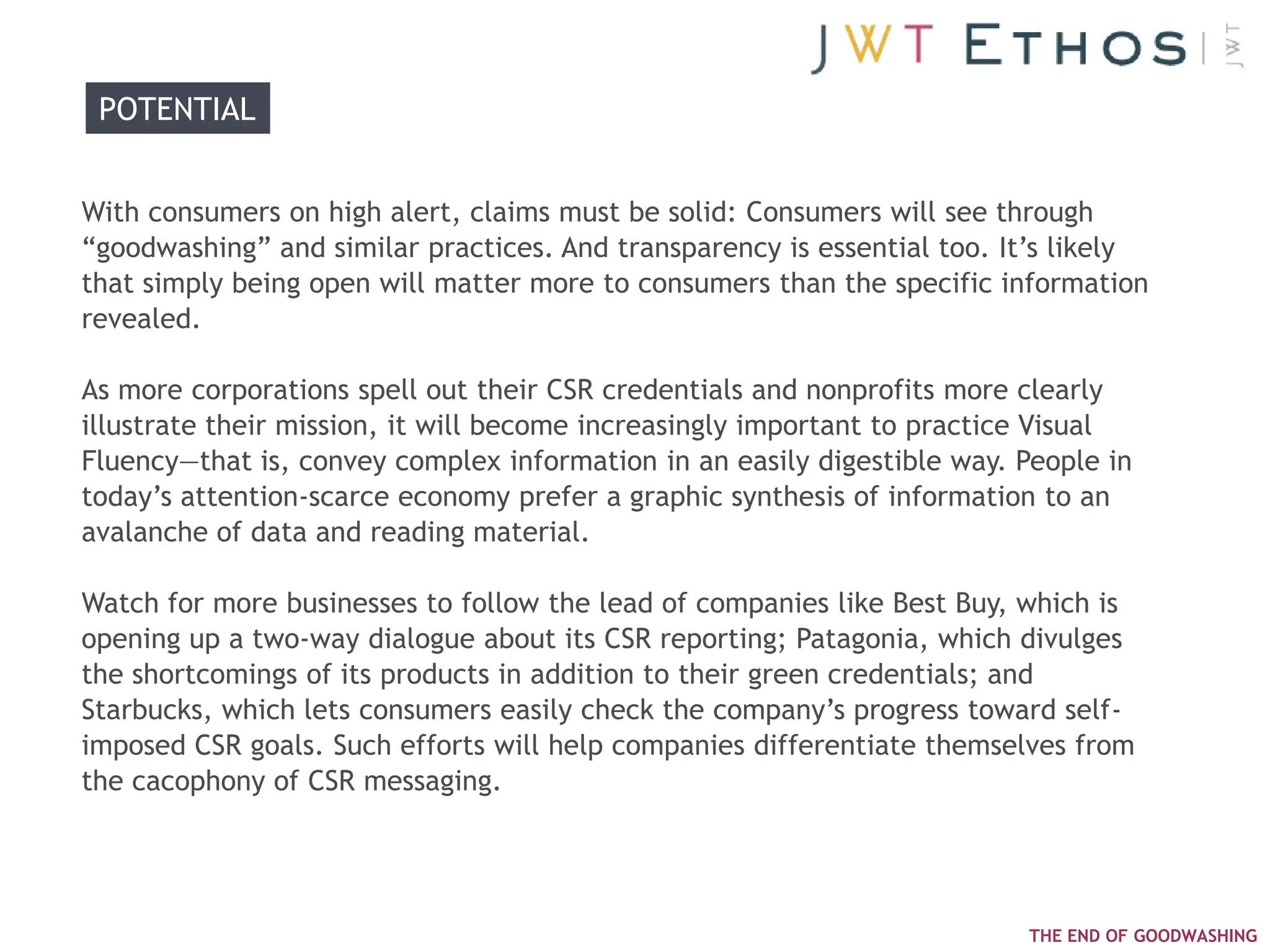 POTENTIAL


With consumers on high alert, claims must be solid: Consumers will see through
―goodwashing‖ and similar practices. And transparency is essential too. It‘s likely
that simply being open will matter more to consumers than the specific information
revealed.

As more corporations spell out their CSR credentials and nonprofits more clearly
illustrate their mission, it will become increasingly important to practice Visual
Fluency—that is, convey complex information in an easily digestible way. People in
today‘s attention-scarce economy prefer a graphic synthesis of information to an
avalanche of data and reading material.

Watch for more businesses to follow the lead of companies like Best Buy, which is
opening up a two-way dialogue about its CSR reporting; Patagonia, which divulges
the shortcomings of its products in addition to their green credentials; and
Starbucks, which lets consumers easily check the company‘s progress toward self-
imposed CSR goals. Such efforts will help companies differentiate themselves from
the cacophony of CSR messaging.




                                                                         THE END OF GOODWASHING
 