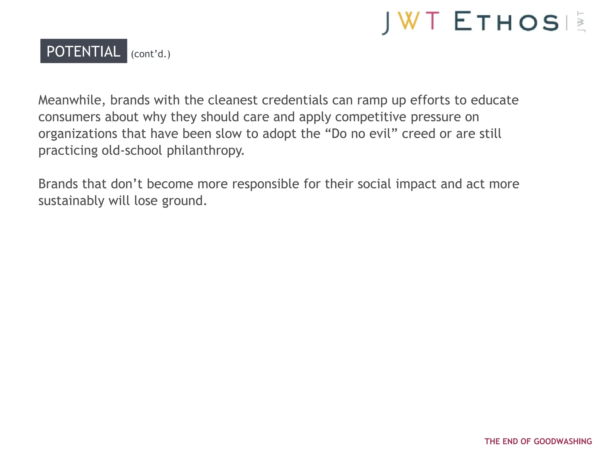 POTENTIAL    (cont‘d.)



Meanwhile, brands with the cleanest credentials can ramp up efforts to educate
consumers about why they should care and apply competitive pressure on
organizations that have been slow to adopt the ―Do no evil‖ creed or are still
practicing old-school philanthropy.

Brands that don‘t become more responsible for their social impact and act more
sustainably will lose ground.




                                                                        THE END OF GOODWASHING
 