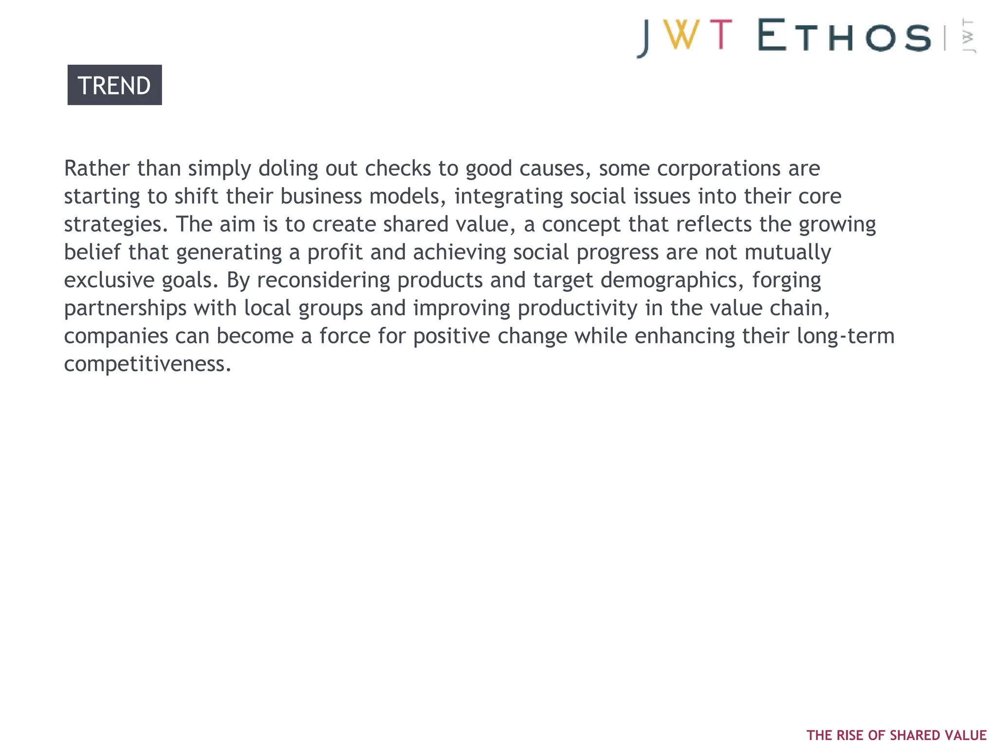 TREND


Rather than simply doling out checks to good causes, some corporations are
starting to shift their business models, integrating social issues into their core
strategies. The aim is to create shared value, a concept that reflects the growing
belief that generating a profit and achieving social progress are not mutually
exclusive goals. By reconsidering products and target demographics, forging
partnerships with local groups and improving productivity in the value chain,
companies can become a force for positive change while enhancing their long-term
competitiveness.




                                                                         THE RISE OF SHARED VALUE
 