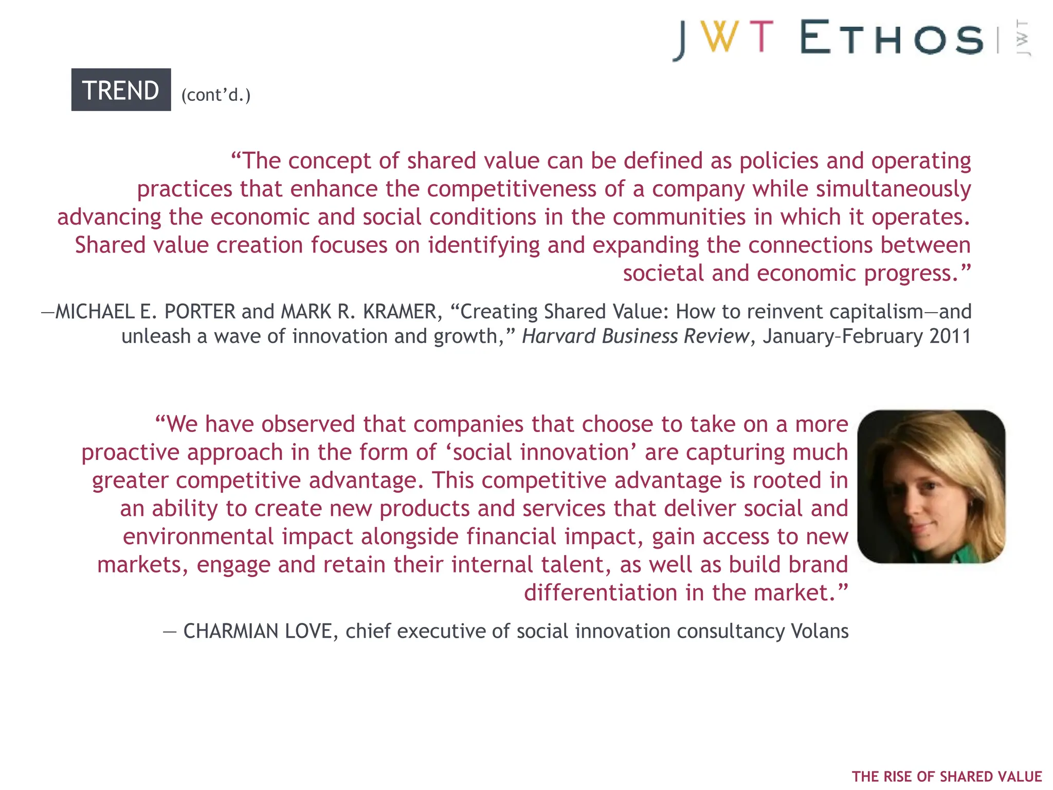 TREND     (cont‘d.)


                 ―The concept of shared value can be defined as policies and operating
        practices that enhance the competitiveness of a company while simultaneously
 advancing the economic and social conditions in the communities in which it operates.
  Shared value creation focuses on identifying and expanding the connections between
                                                      societal and economic progress.‖
—MICHAEL E. PORTER and MARK R. KRAMER, ―Creating Shared Value: How to reinvent capitalism—and
       unleash a wave of innovation and growth,‖ Harvard Business Review, January–February 2011



           ―We have observed that companies that choose to take on a more
    proactive approach in the form of ‗social innovation‘ are capturing much
     greater competitive advantage. This competitive advantage is rooted in
        an ability to create new products and services that deliver social and
        environmental impact alongside financial impact, gain access to new
     markets, engage and retain their internal talent, as well as build brand
                                               differentiation in the market.‖
            — CHARMIAN LOVE, chief executive of social innovation consultancy Volans




                                                                                       THE RISE OF SHARED VALUE
 