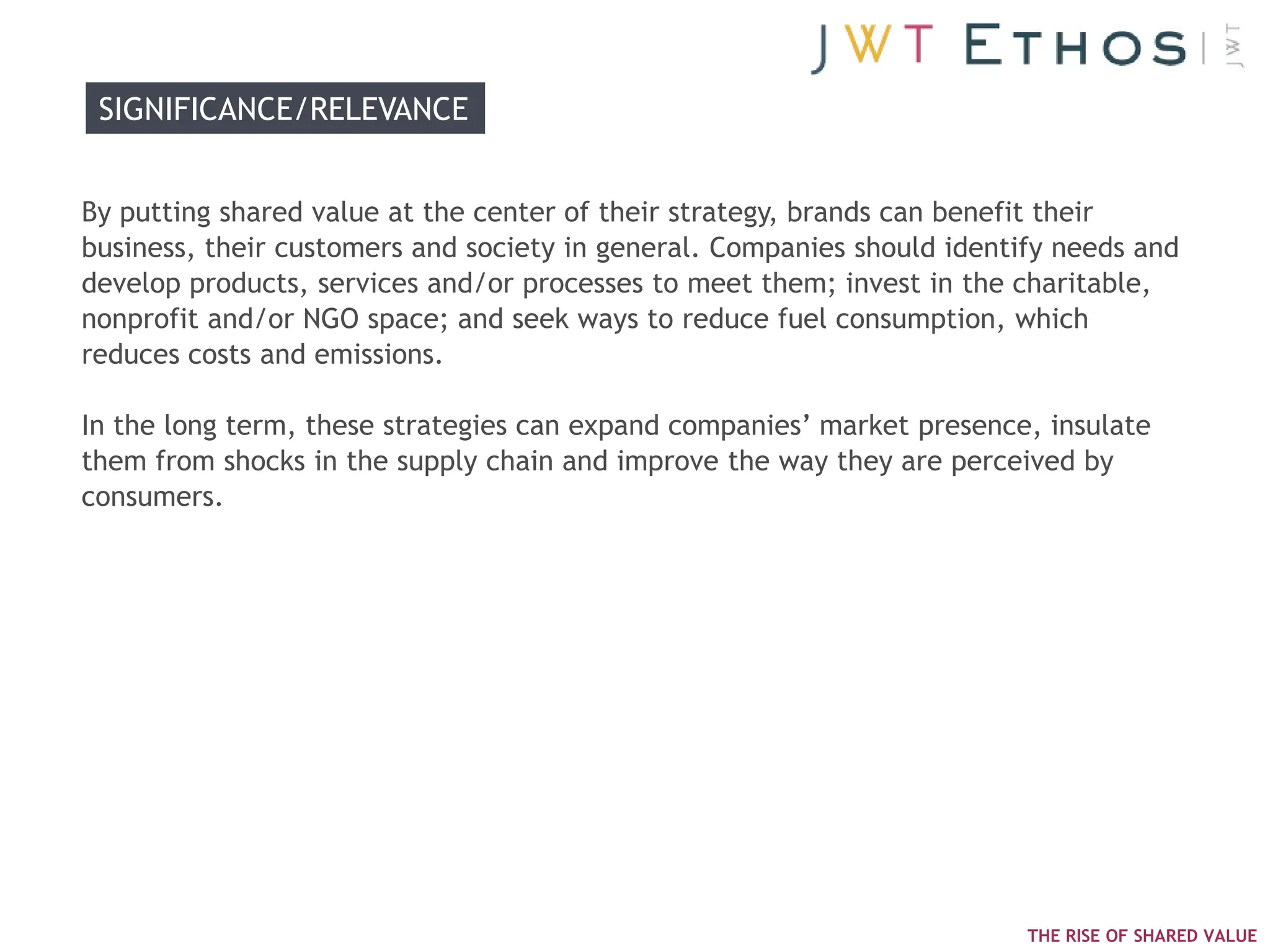 SIGNIFICANCE/RELEVANCE


By putting shared value at the center of their strategy, brands can benefit their
business, their customers and society in general. Companies should identify needs and
develop products, services and/or processes to meet them; invest in the charitable,
nonprofit and/or NGO space; and seek ways to reduce fuel consumption, which
reduces costs and emissions.

In the long term, these strategies can expand companies‘ market presence, insulate
them from shocks in the supply chain and improve the way they are perceived by
consumers.




                                                                         THE RISE OF SHARED VALUE
 