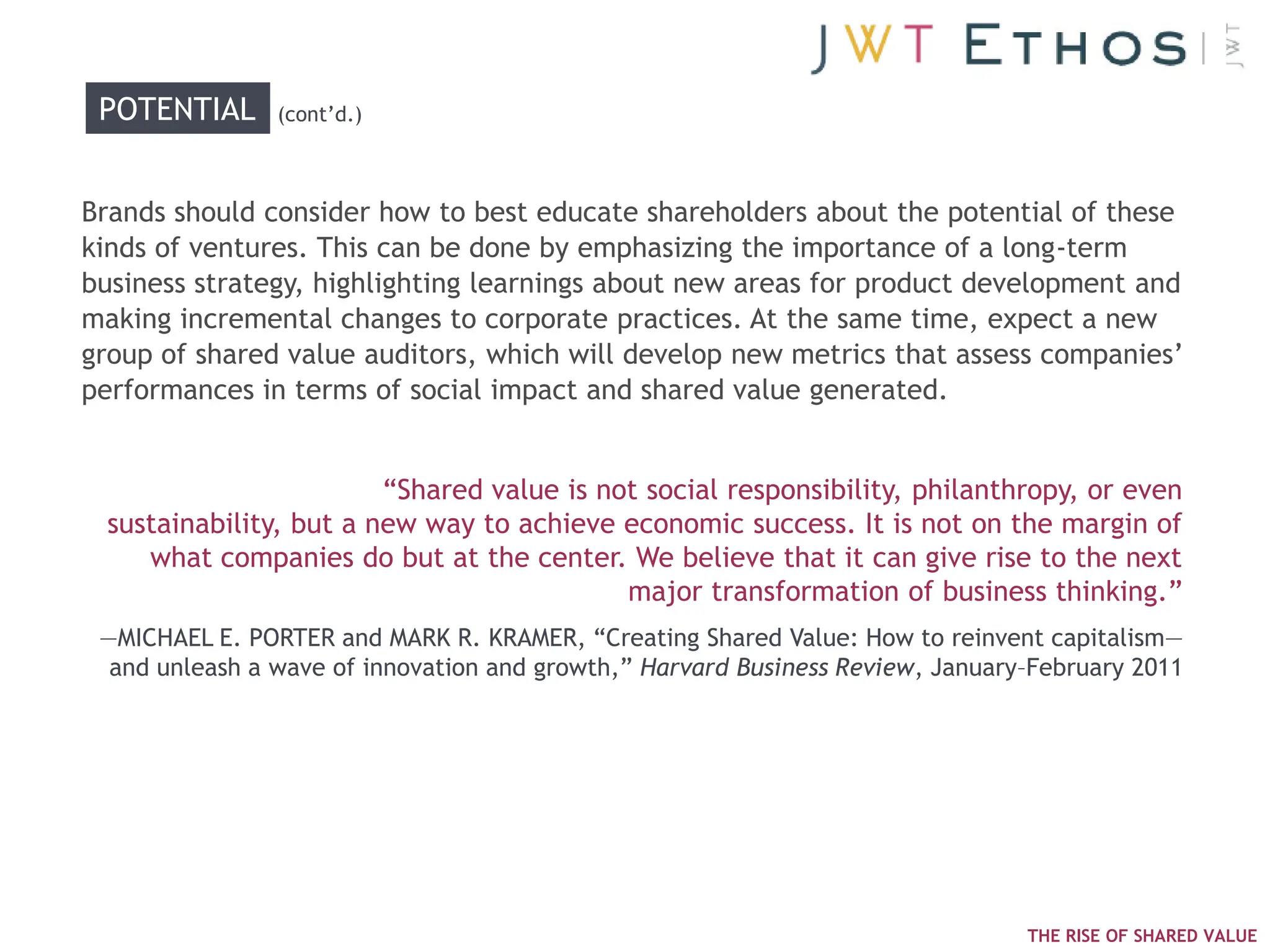 POTENTIAL      (cont‘d.)



Brands should consider how to best educate shareholders about the potential of these
kinds of ventures. This can be done by emphasizing the importance of a long-term
business strategy, highlighting learnings about new areas for product development and
making incremental changes to corporate practices. At the same time, expect a new
group of shared value auditors, which will develop new metrics that assess companies‘
performances in terms of social impact and shared value generated.


                        ―Shared value is not social responsibility, philanthropy, or even
 sustainability, but a new way to achieve economic success. It is not on the margin of
    what companies do but at the center. We believe that it can give rise to the next
                                           major transformation of business thinking.‖
 —MICHAEL E. PORTER and MARK R. KRAMER, ―Creating Shared Value: How to reinvent capitalism—
  and unleash a wave of innovation and growth,‖ Harvard Business Review, January–February 2011




                                                                                THE RISE OF SHARED VALUE
 