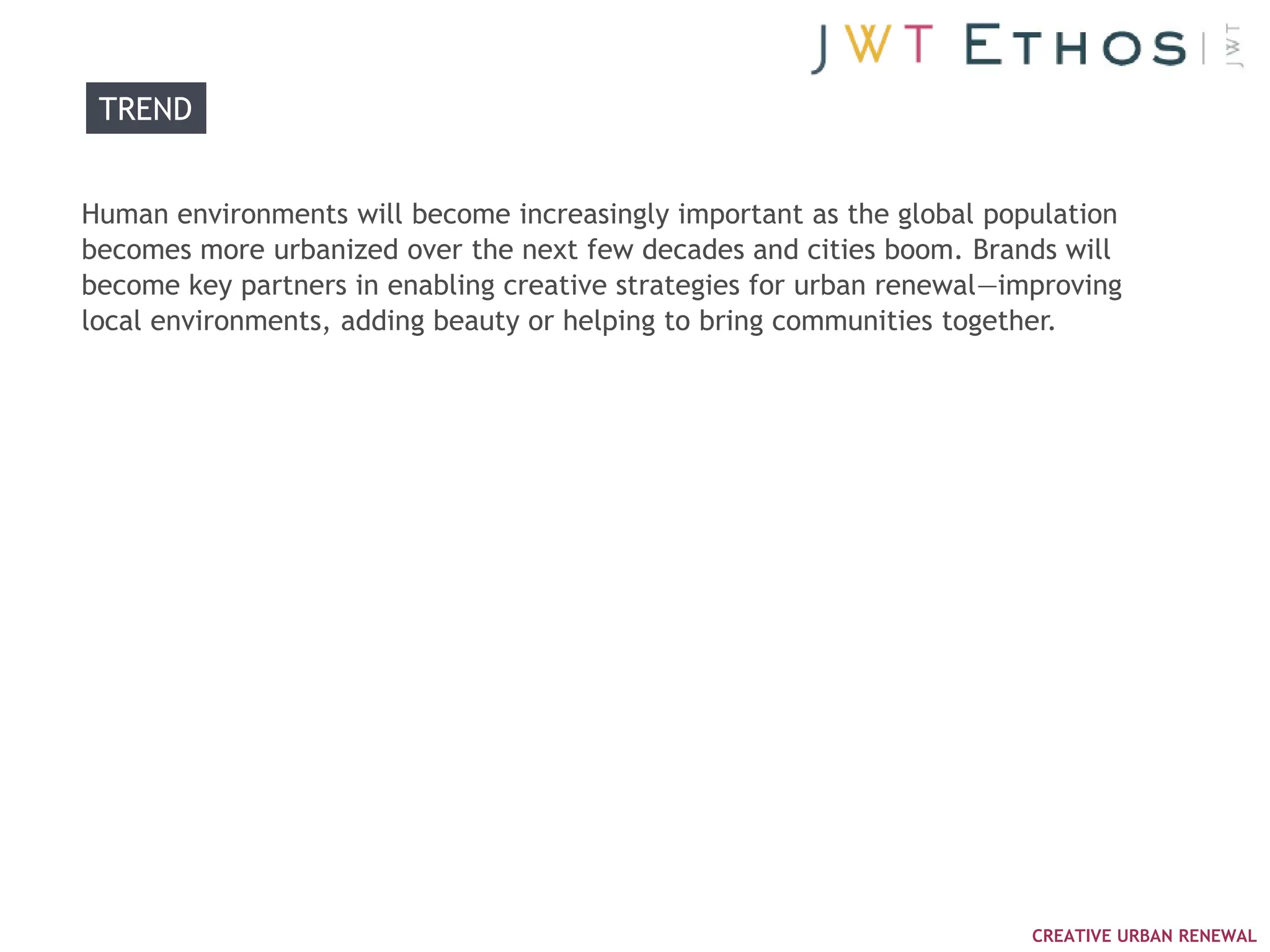 TREND


Human environments will become increasingly important as the global population
becomes more urbanized over the next few decades and cities boom. Brands will
become key partners in enabling creative strategies for urban renewal—improving
local environments, adding beauty or helping to bring communities together.




                                                                        CREATIVE URBAN RENEWAL
 