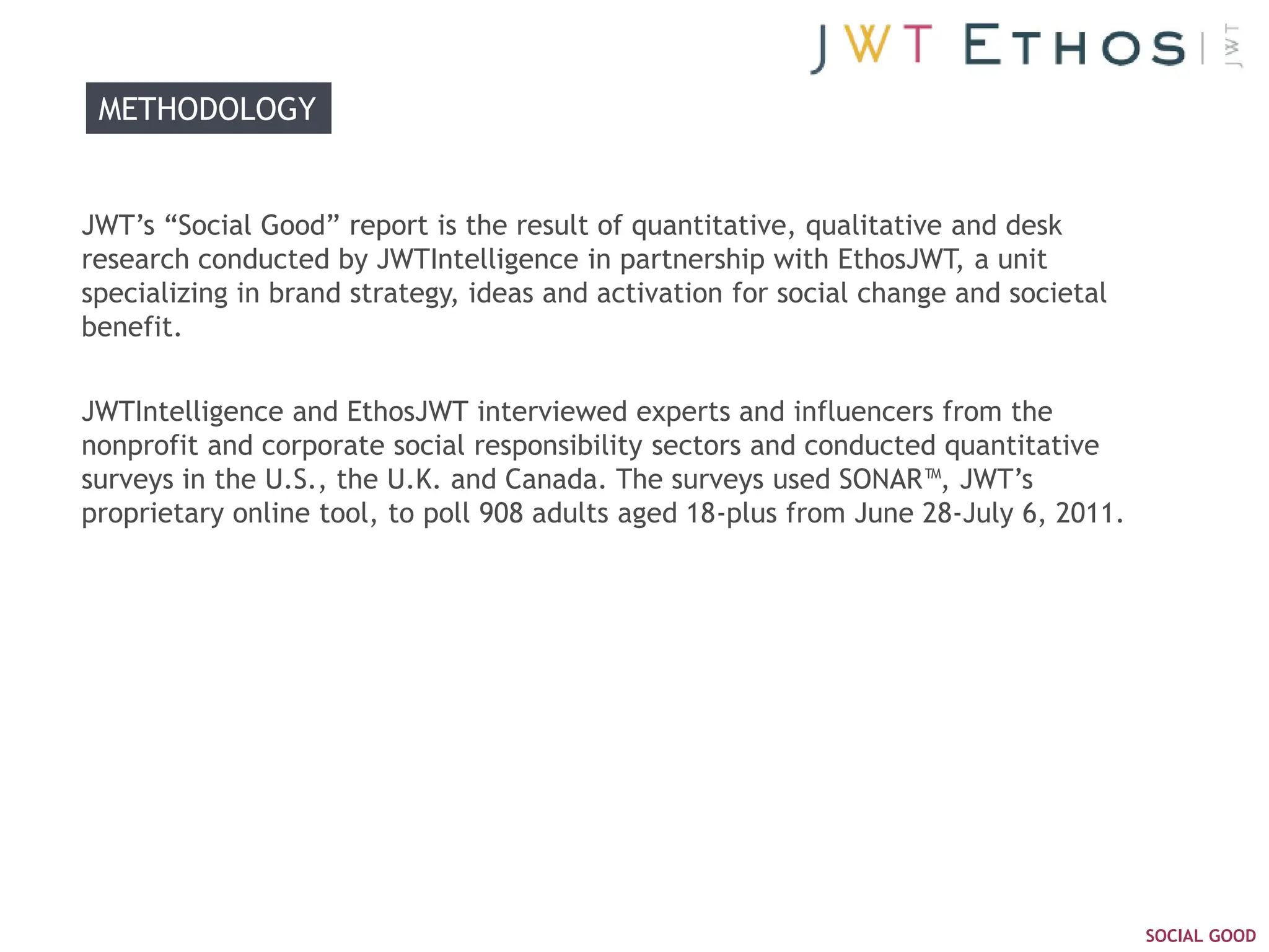 METHODOLOGY


JWT‘s ―Social Good‖ report is the result of quantitative, qualitative and desk
research conducted by JWTIntelligence in partnership with EthosJWT, a unit
specializing in brand strategy, ideas and activation for social change and societal
benefit.


JWTIntelligence and EthosJWT interviewed experts and influencers from the
nonprofit and corporate social responsibility sectors and conducted quantitative
surveys in the U.S., the U.K. and Canada. The surveys used SONAR™, JWT‘s
proprietary online tool, to poll 908 adults aged 18-plus from June 28-July 6, 2011.




                                                                                      SOCIAL GOOD
 
