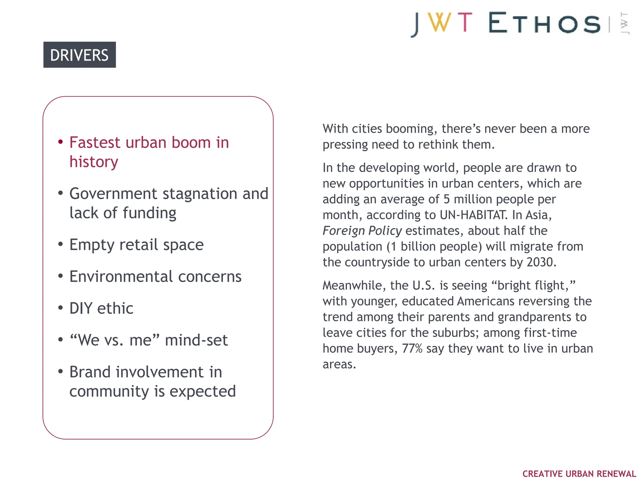 DRIVERS



                              With cities booming, there‘s never been a more
• Fastest urban boom in       pressing need to rethink them.
  history                     In the developing world, people are drawn to
                              new opportunities in urban centers, which are
• Government stagnation and   adding an average of 5 million people per
  lack of funding             month, according to UN-HABITAT. In Asia,
                              Foreign Policy estimates, about half the
• Empty retail space          population (1 billion people) will migrate from
                              the countryside to urban centers by 2030.
• Environmental concerns      Meanwhile, the U.S. is seeing ―bright flight,‖
                              with younger, educated Americans reversing the
• DIY ethic                   trend among their parents and grandparents to
                              leave cities for the suburbs; among first-time
• ―We vs. me‖ mind-set        home buyers, 77% say they want to live in urban
                              areas.
• Brand involvement in
  community is expected



                                                                  CREATIVE URBAN RENEWAL
 