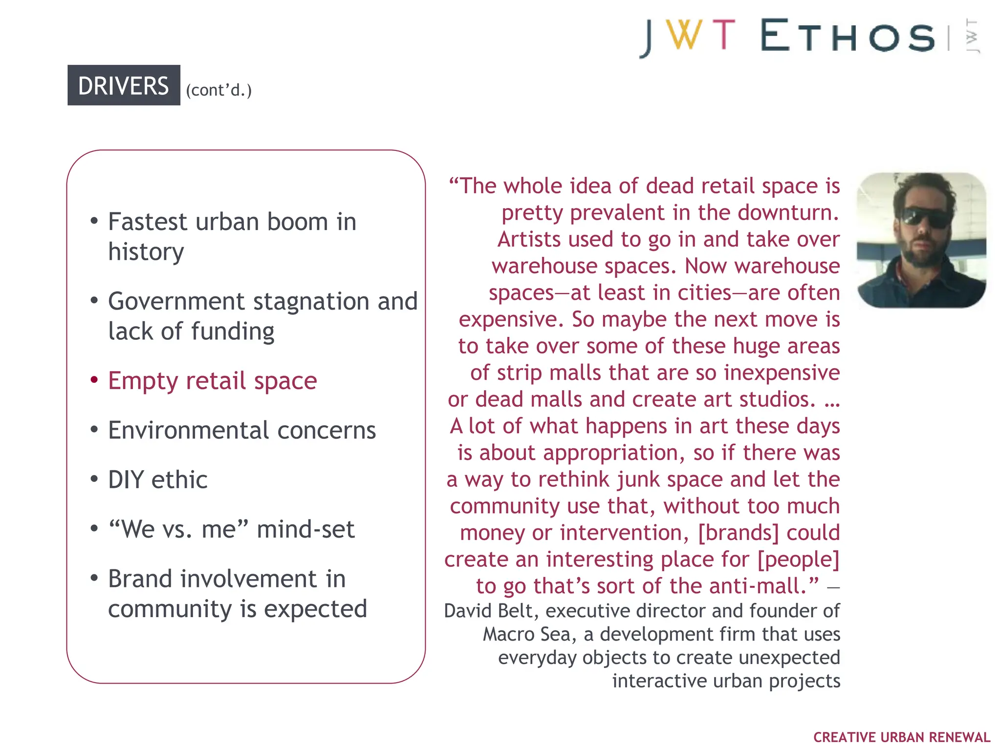 DRIVERS     (cont‘d.)




                              ―The whole idea of dead retail space is
• Fastest urban boom in              pretty prevalent in the downturn.
                                     Artists used to go in and take over
  history
                                    warehouse spaces. Now warehouse
• Government stagnation and         spaces—at least in cities—are often
                                expensive. So maybe the next move is
  lack of funding
                                to take over some of these huge areas
• Empty retail space              of strip malls that are so inexpensive
                              or dead malls and create art studios. …
• Environmental concerns       A lot of what happens in art these days
                                is about appropriation, so if there was
• DIY ethic                   a way to rethink junk space and let the
                               community use that, without too much
• ―We vs. me‖ mind-set          money or intervention, [brands] could
                              create an interesting place for [people]
• Brand involvement in            to go that‘s sort of the anti-mall.‖ —
  community is expected       David Belt, executive director and founder of
                                  Macro Sea, a development firm that uses
                                    everyday objects to create unexpected
                                                 interactive urban projects

                                                                       CREATIVE URBAN RENEWAL
 