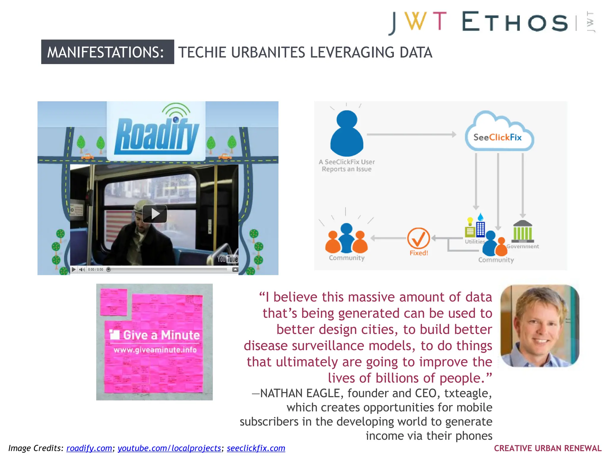 MANIFESTATIONS: TECHIE URBANITES LEVERAGING DATA




                                                              ―I believe this massive amount of data
                                                               that‘s being generated can be used to
                                                                 better design cities, to build better
                                                           disease surveillance models, to do things
                                                           that ultimately are going to improve the
                                                                          lives of billions of people.‖
                                                            —NATHAN EAGLE, founder and CEO, txteagle,
                                                                   which creates opportunities for mobile
                                                          subscribers in the developing world to generate
                                                                                  income via their phones
Image Credits: roadify.com; youtube.com/localprojects; seeclickfix.com                                      CREATIVE URBAN RENEWAL
 