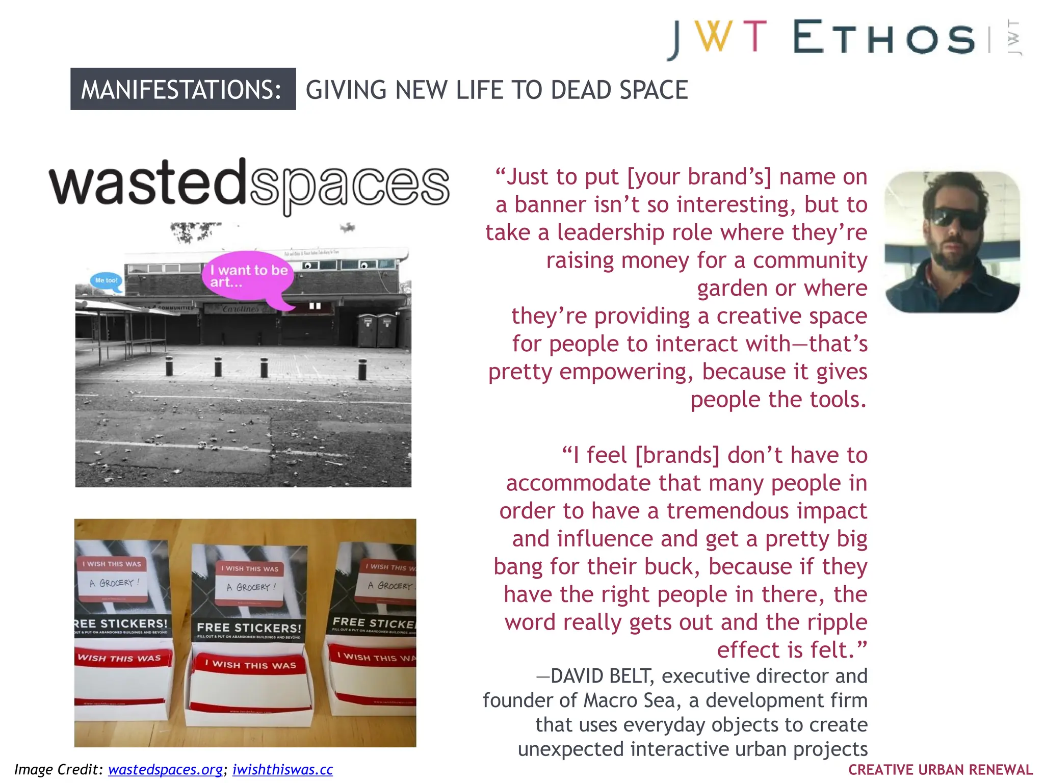 MANIFESTATIONS: GIVING NEW LIFE TO DEAD SPACE


                                                   ―Just to put [your brand‘s] name on
                                                   a banner isn‘t so interesting, but to
                                                  take a leadership role where they‘re
                                                         raising money for a community
                                                                        garden or where
                                                     they‘re providing a creative space
                                                     for people to interact with—that‘s
                                                  pretty empowering, because it gives
                                                                       people the tools.

                                                          ―I feel [brands] don‘t have to
                                                    accommodate that many people in
                                                   order to have a tremendous impact
                                                     and influence and get a pretty big
                                                   bang for their buck, because if they
                                                    have the right people in there, the
                                                    word really gets out and the ripple
                                                                          effect is felt.‖
                                                        —DAVID BELT, executive director and
                                                  founder of Macro Sea, a development firm
                                                        that uses everyday objects to create
                                                      unexpected interactive urban projects
Image Credit: wastedspaces.org; iwishthiswas.cc                                          CREATIVE URBAN RENEWAL
 