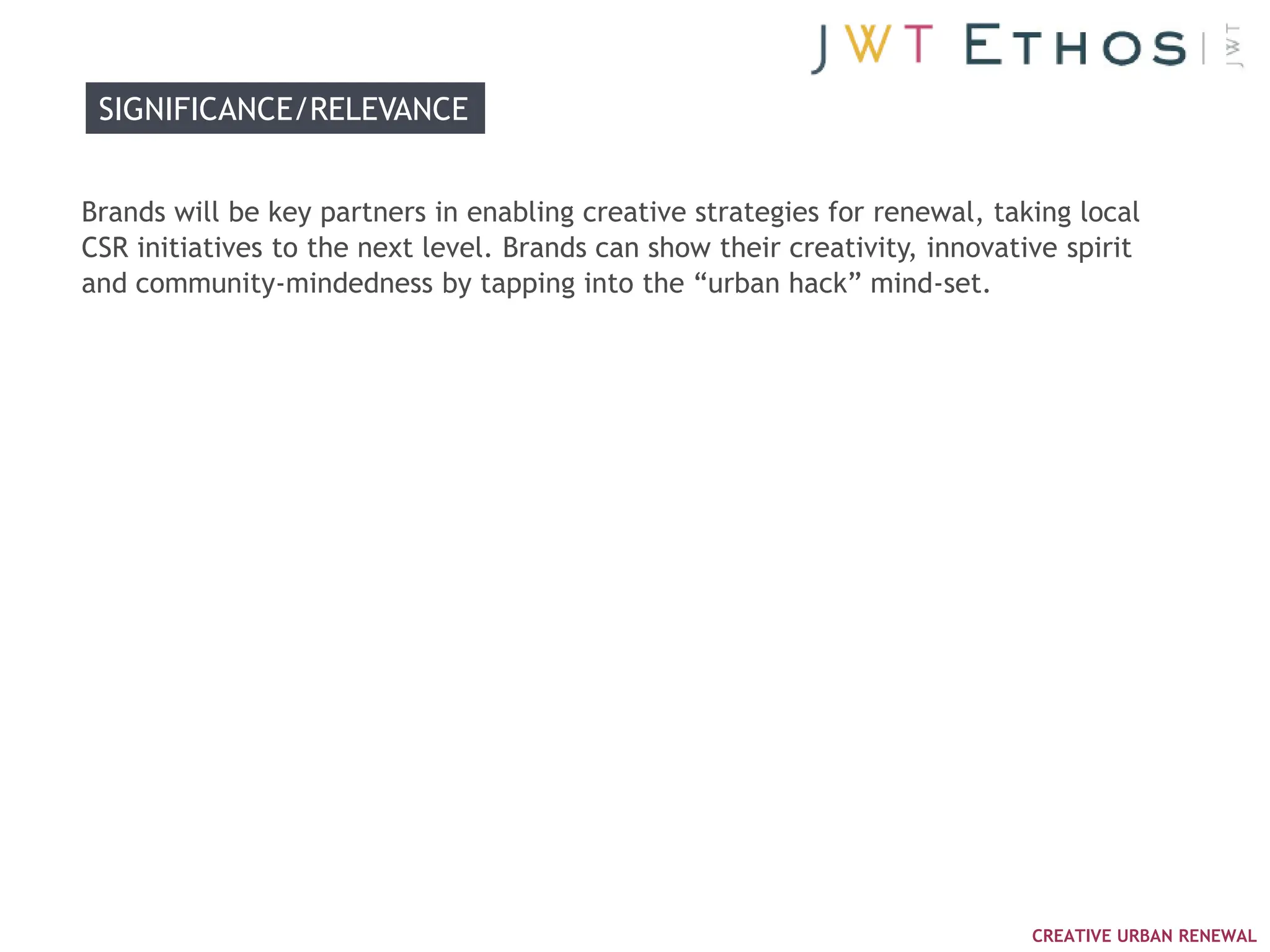 SIGNIFICANCE/RELEVANCE


Brands will be key partners in enabling creative strategies for renewal, taking local
CSR initiatives to the next level. Brands can show their creativity, innovative spirit
and community-mindedness by tapping into the ―urban hack‖ mind-set.




                                                                             CREATIVE URBAN RENEWAL
 