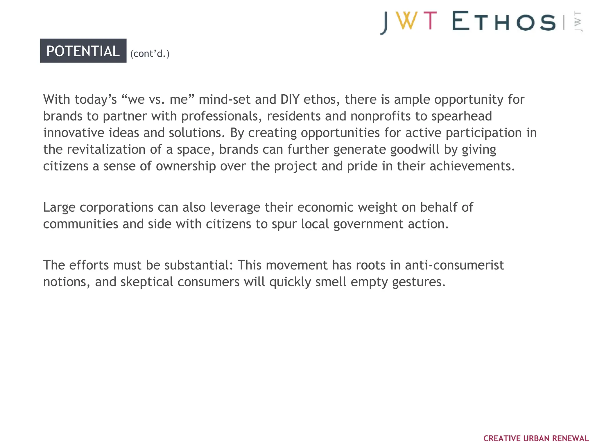 POTENTIAL     (cont‘d.)



With today‘s ―we vs. me‖ mind-set and DIY ethos, there is ample opportunity for
brands to partner with professionals, residents and nonprofits to spearhead
innovative ideas and solutions. By creating opportunities for active participation in
the revitalization of a space, brands can further generate goodwill by giving
citizens a sense of ownership over the project and pride in their achievements.


Large corporations can also leverage their economic weight on behalf of
communities and side with citizens to spur local government action.


The efforts must be substantial: This movement has roots in anti-consumerist
notions, and skeptical consumers will quickly smell empty gestures.




                                                                           CREATIVE URBAN RENEWAL
 