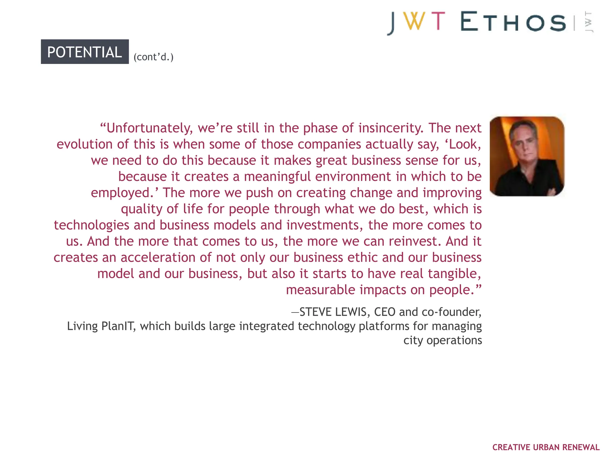 POTENTIAL     (cont‘d.)




        ―Unfortunately, we‘re still in the phase of insincerity. The next
 evolution of this is when some of those companies actually say, ‗Look,
       we need to do this because it makes great business sense for us,
           because it creates a meaningful environment in which to be
       employed.‘ The more we push on creating change and improving
            quality of life for people through what we do best, which is
technologies and business models and investments, the more comes to
  us. And the more that comes to us, the more we can reinvest. And it
creates an acceleration of not only our business ethic and our business
        model and our business, but also it starts to have real tangible,
                                         measurable impacts on people.‖
                                             —STEVE LEWIS, CEO and co-founder,
  Living PlanIT, which builds large integrated technology platforms for managing
                                                                  city operations




                                                                                    CREATIVE URBAN RENEWAL
 