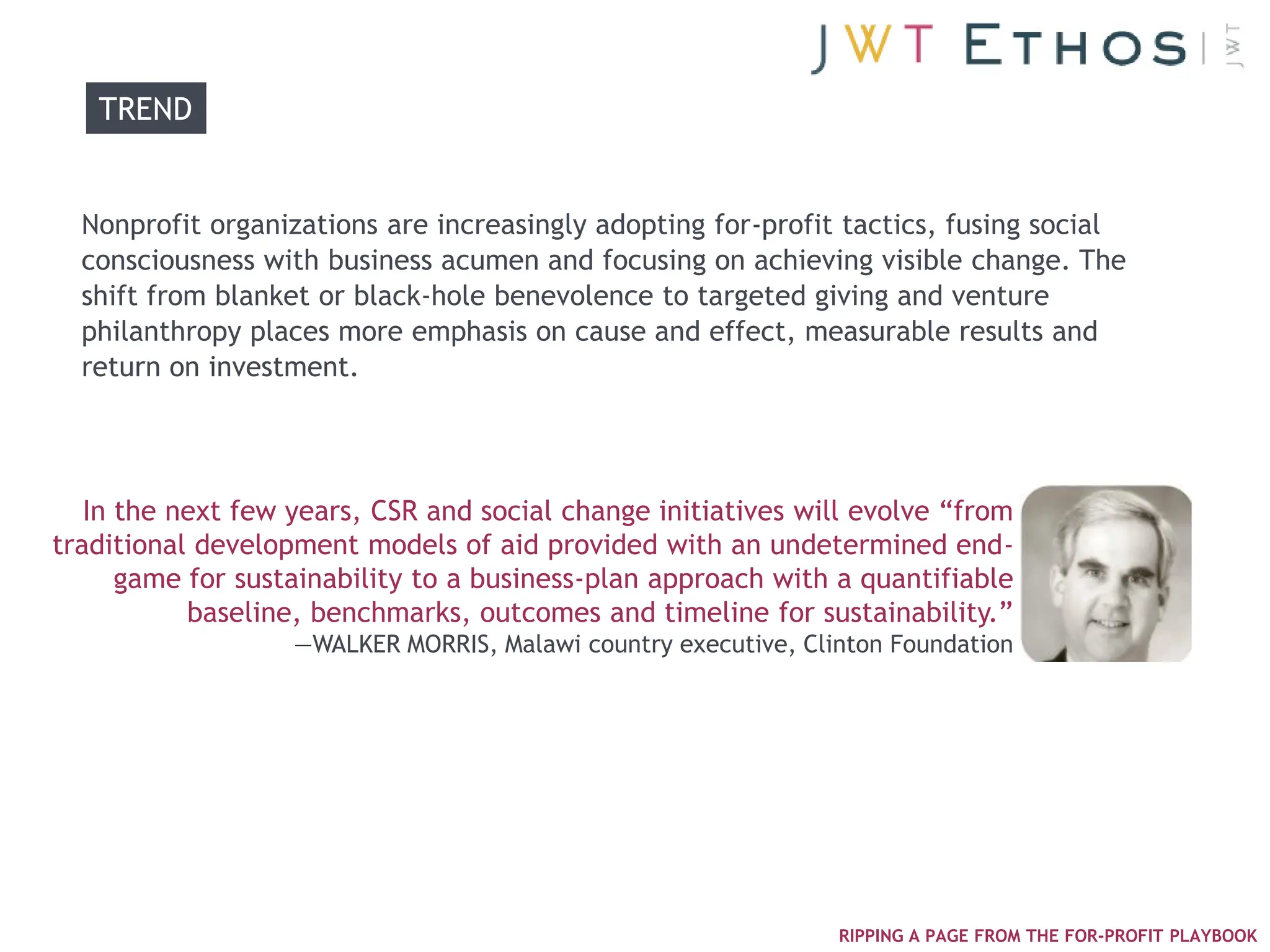 TREND


  Nonprofit organizations are increasingly adopting for-profit tactics, fusing social
  consciousness with business acumen and focusing on achieving visible change. The
  shift from blanket or black-hole benevolence to targeted giving and venture
  philanthropy places more emphasis on cause and effect, measurable results and
  return on investment.




   In the next few years, CSR and social change initiatives will evolve ―from
traditional development models of aid provided with an undetermined end-
      game for sustainability to a business-plan approach with a quantifiable
           baseline, benchmarks, outcomes and timeline for sustainability.‖
                   —WALKER MORRIS, Malawi country executive, Clinton Foundation




                                                                RIPPING A PAGE FROM THE FOR-PROFIT PLAYBOOK
 