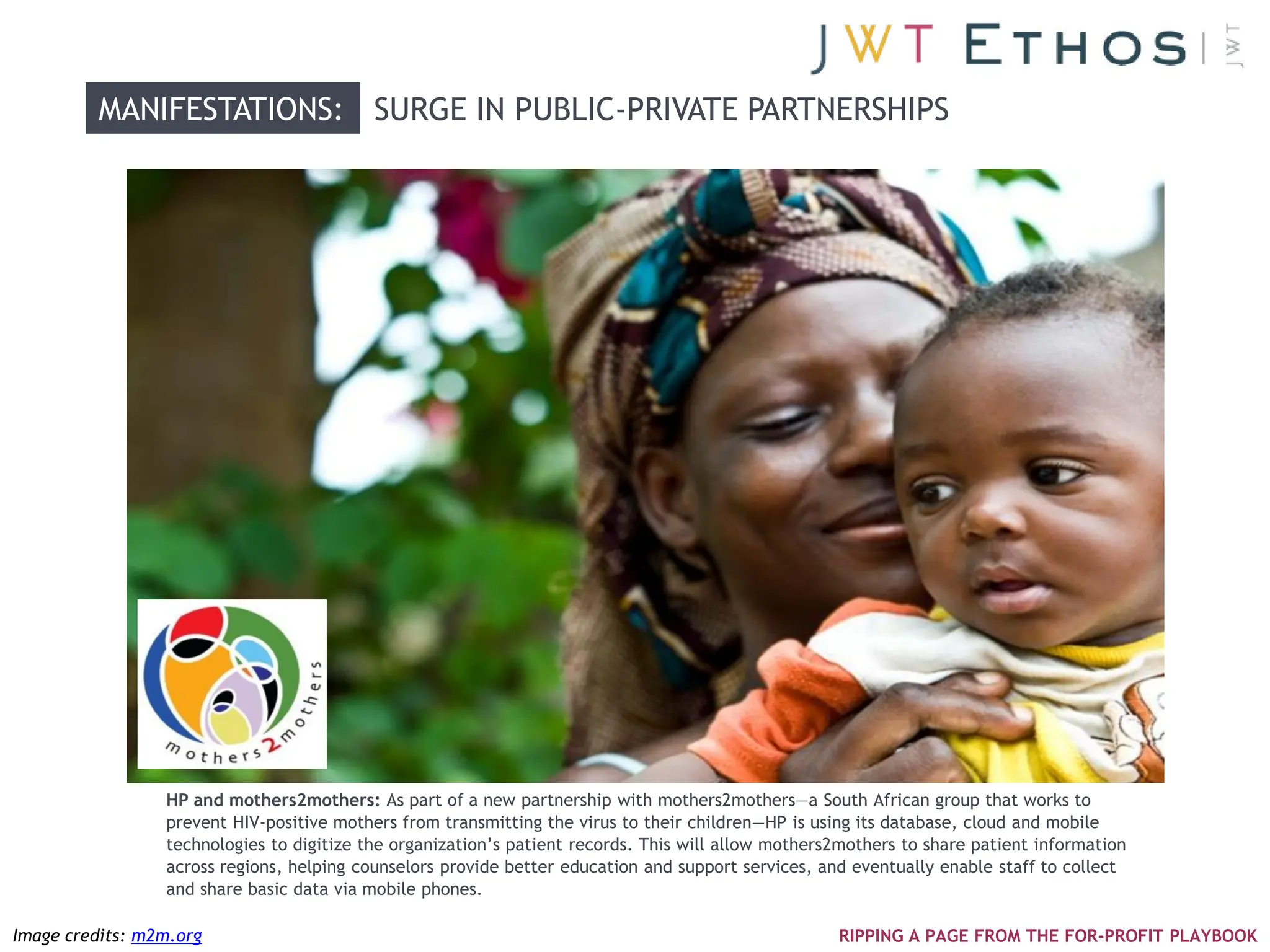 MANIFESTATIONS: SURGE IN PUBLIC-PRIVATE PARTNERSHIPS




                 HP and mothers2mothers: As part of a new partnership with mothers2mothers—a South African group that works to
                 prevent HIV-positive mothers from transmitting the virus to their children—HP is using its database, cloud and mobile
                 technologies to digitize the organization‘s patient records. This will allow mothers2mothers to share patient information
                 across regions, helping counselors provide better education and support services, and eventually enable staff to collect
                 and share basic data via mobile phones.

Image credits: m2m.org                                                                               RIPPING A PAGE FROM THE FOR-PROFIT PLAYBOOK
 