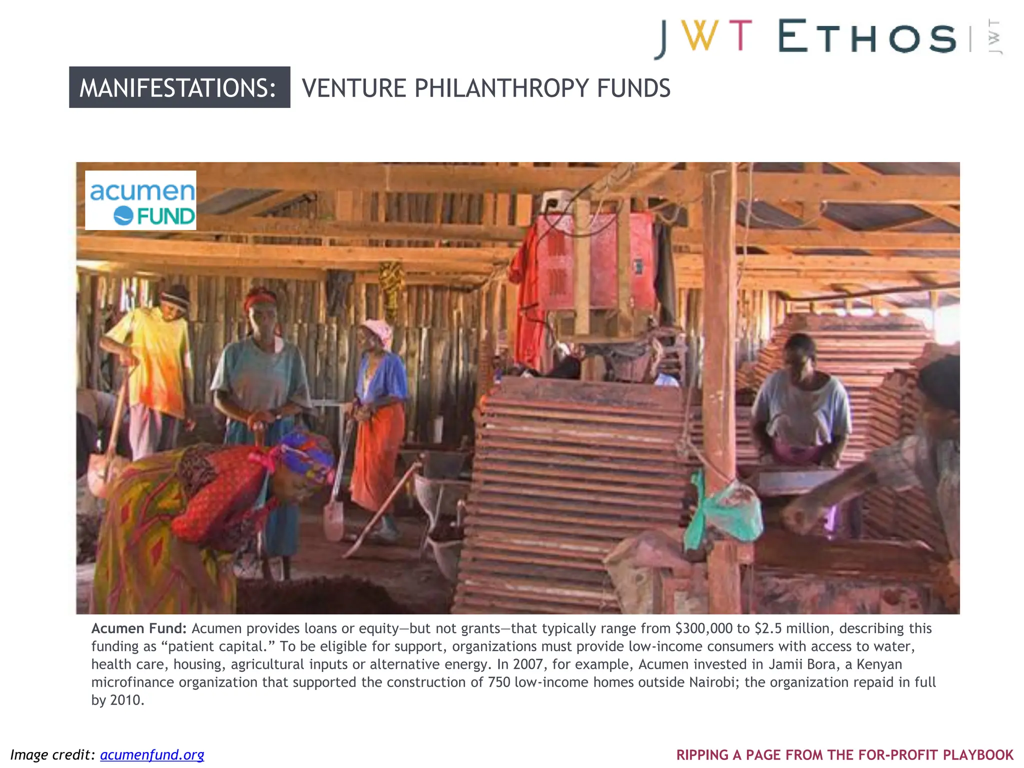 MANIFESTATIONS: VENTURE PHILANTHROPY FUNDS




           Acumen Fund: Acumen provides loans or equity—but not grants—that typically range from $300,000 to $2.5 million, describing this
           funding as ―patient capital.‖ To be eligible for support, organizations must provide low-income consumers with access to water,
           health care, housing, agricultural inputs or alternative energy. In 2007, for example, Acumen invested in Jamii Bora, a Kenyan
           microfinance organization that supported the construction of 750 low-income homes outside Nairobi; the organization repaid in full
           by 2010.


Image credit: acumenfund.org                                                                         RIPPING A PAGE FROM THE FOR-PROFIT PLAYBOOK
 