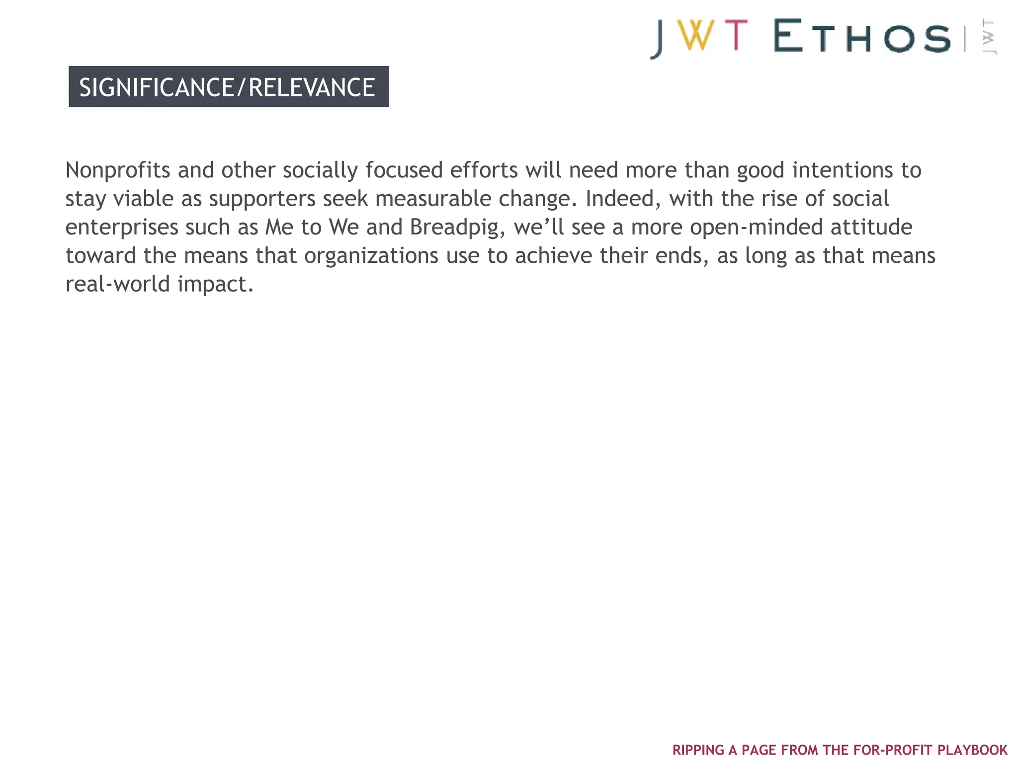 SIGNIFICANCE/RELEVANCE


Nonprofits and other socially focused efforts will need more than good intentions to
stay viable as supporters seek measurable change. Indeed, with the rise of social
enterprises such as Me to We and Breadpig, we‘ll see a more open-minded attitude
toward the means that organizations use to achieve their ends, as long as that means
real-world impact.




                                                          RIPPING A PAGE FROM THE FOR-PROFIT PLAYBOOK
 