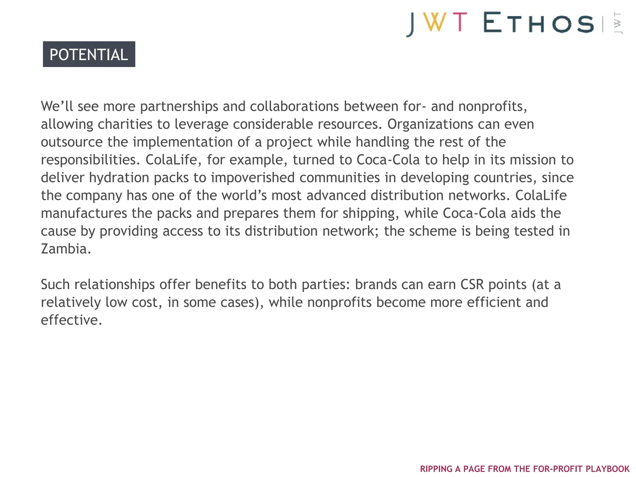 POTENTIAL


We‘ll see more partnerships and collaborations between for- and nonprofits,
allowing charities to leverage considerable resources. Organizations can even
outsource the implementation of a project while handling the rest of the
responsibilities. ColaLife, for example, turned to Coca-Cola to help in its mission to
deliver hydration packs to impoverished communities in developing countries, since
the company has one of the world‘s most advanced distribution networks. ColaLife
manufactures the packs and prepares them for shipping, while Coca-Cola aids the
cause by providing access to its distribution network; the scheme is being tested in
Zambia.

Such relationships offer benefits to both parties: brands can earn CSR points (at a
relatively low cost, in some cases), while nonprofits become more efficient and
effective.




                                                             RIPPING A PAGE FROM THE FOR-PROFIT PLAYBOOK
 