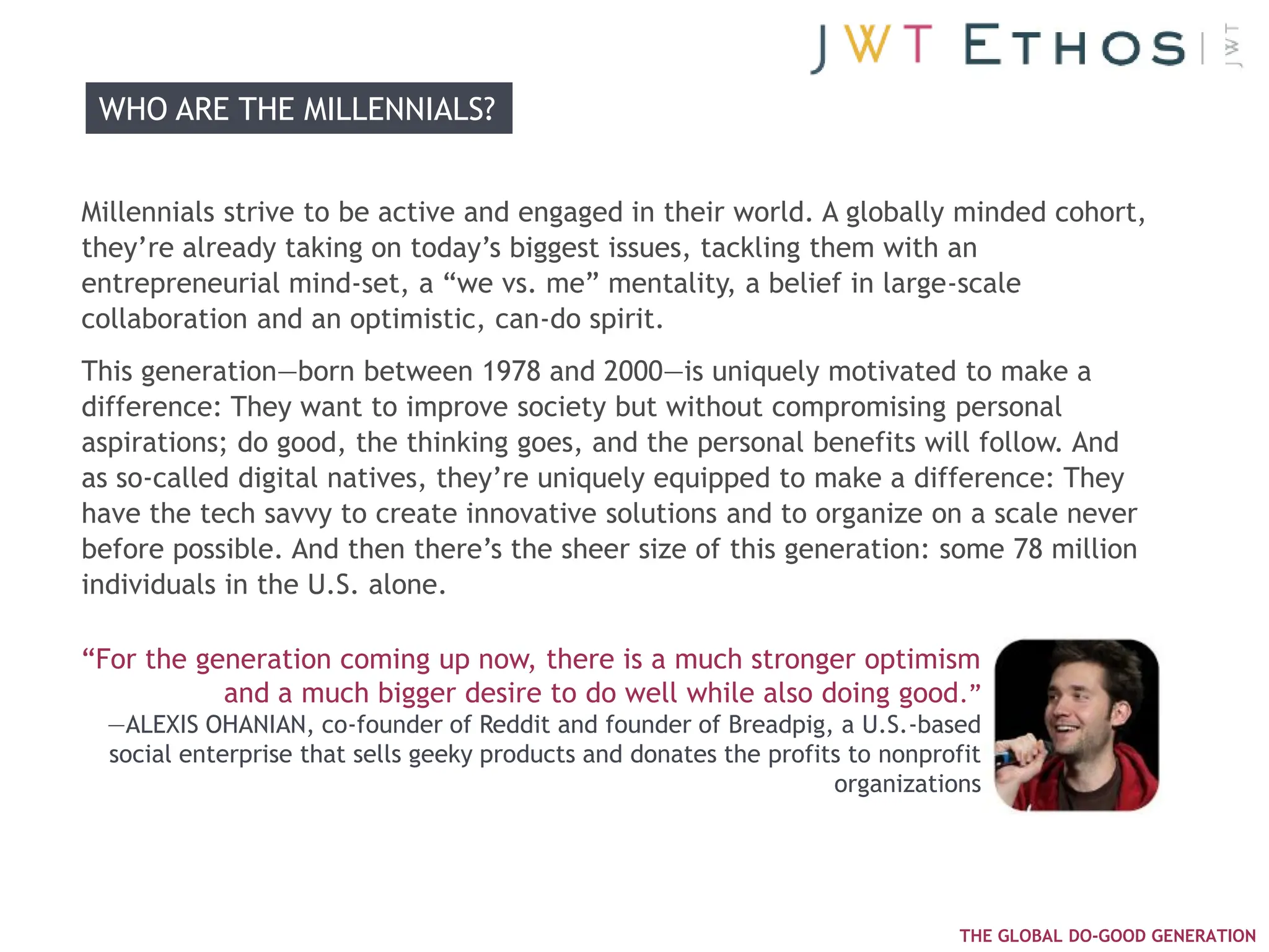 WHO ARE THE MILLENNIALS?


Millennials strive to be active and engaged in their world. A globally minded cohort,
they‘re already taking on today‘s biggest issues, tackling them with an
entrepreneurial mind-set, a ―we vs. me‖ mentality, a belief in large-scale
collaboration and an optimistic, can-do spirit.
This generation—born between 1978 and 2000—is uniquely motivated to make a
difference: They want to improve society but without compromising personal
aspirations; do good, the thinking goes, and the personal benefits will follow. And
as so-called digital natives, they‘re uniquely equipped to make a difference: They
have the tech savvy to create innovative solutions and to organize on a scale never
before possible. And then there‘s the sheer size of this generation: some 78 million
individuals in the U.S. alone.

―For the generation coming up now, there is a much stronger optimism
           and a much bigger desire to do well while also doing good.‖
  —ALEXIS OHANIAN, co-founder of Reddit and founder of Breadpig, a U.S.-based
  social enterprise that sells geeky products and donates the profits to nonprofit
                                                                    organizations




                                                                                THE GLOBAL DO-GOOD GENERATION
 