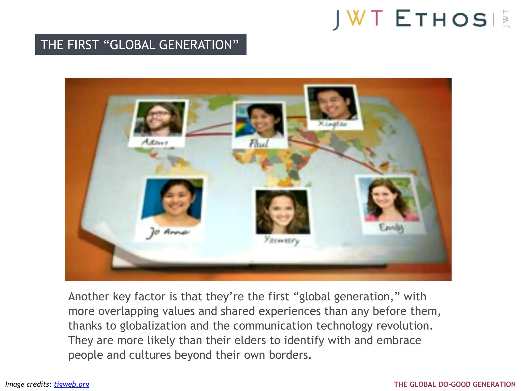 THE FIRST ―GLOBAL GENERATION‖




                  Another key factor is that they‘re the first ―global generation,‖ with
                  more overlapping values and shared experiences than any before them,
                  thanks to globalization and the communication technology revolution.
                  They are more likely than their elders to identify with and embrace
                  people and cultures beyond their own borders.

Image credits: tigweb.org                                                      THE GLOBAL DO-GOOD GENERATION
 