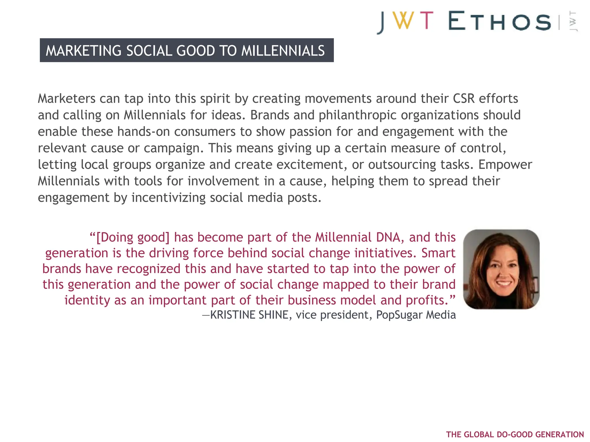 MARKETING SOCIAL GOOD TO MILLENNIALS


Marketers can tap into this spirit by creating movements around their CSR efforts
and calling on Millennials for ideas. Brands and philanthropic organizations should
enable these hands-on consumers to show passion for and engagement with the
relevant cause or campaign. This means giving up a certain measure of control,
letting local groups organize and create excitement, or outsourcing tasks. Empower
Millennials with tools for involvement in a cause, helping them to spread their
engagement by incentivizing social media posts.


        ―[Doing good] has become part of the Millennial DNA, and this
 generation is the driving force behind social change initiatives. Smart
brands have recognized this and have started to tap into the power of
this generation and the power of social change mapped to their brand
    identity as an important part of their business model and profits.‖
                           —KRISTINE SHINE, vice president, PopSugar Media




                                                                        THE GLOBAL DO-GOOD GENERATION
 