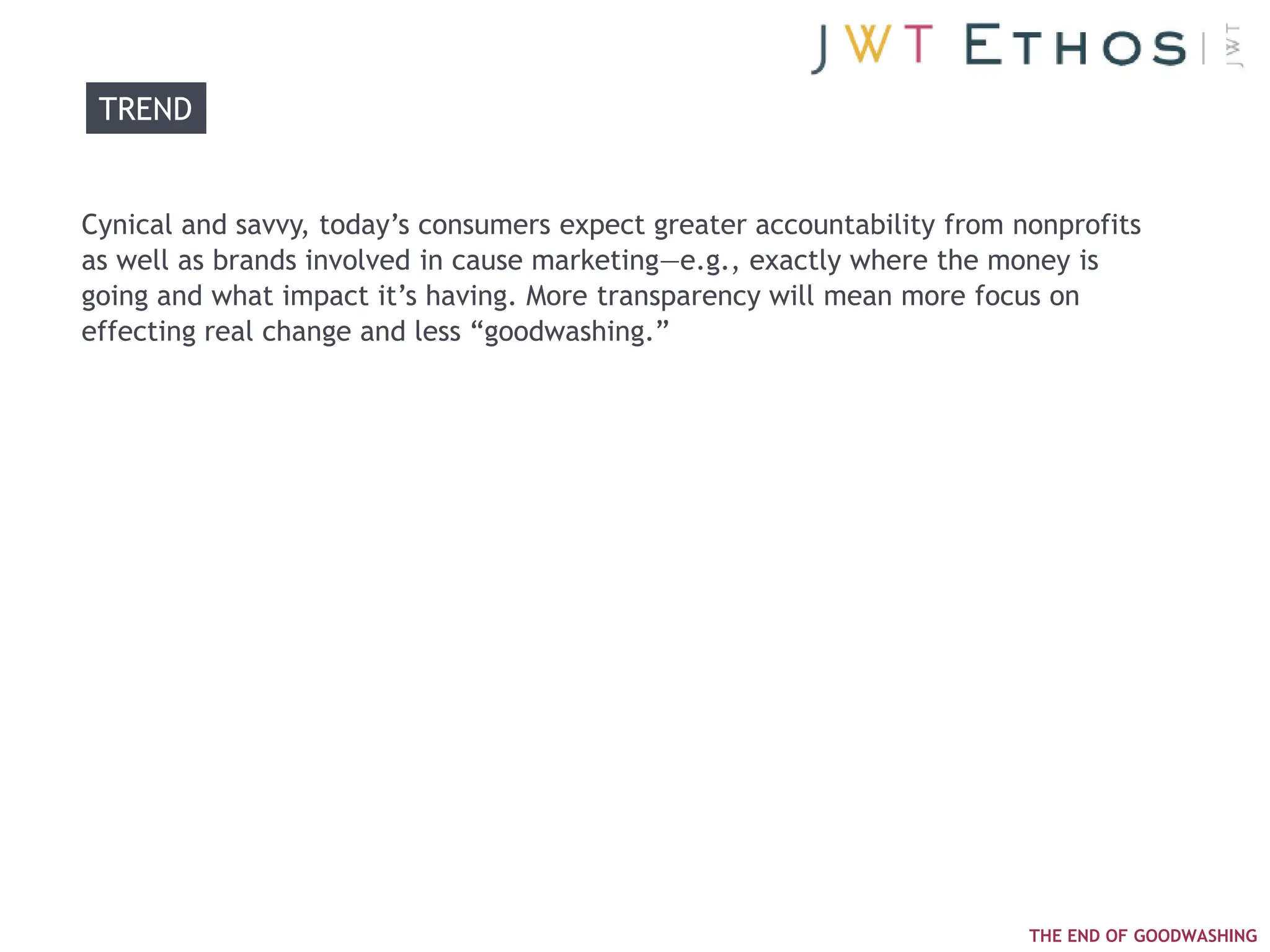 TREND


Cynical and savvy, today‘s consumers expect greater accountability from nonprofits
as well as brands involved in cause marketing—e.g., exactly where the money is
going and what impact it‘s having. More transparency will mean more focus on
effecting real change and less ―goodwashing.‖




                                                                         THE END OF GOODWASHING
 