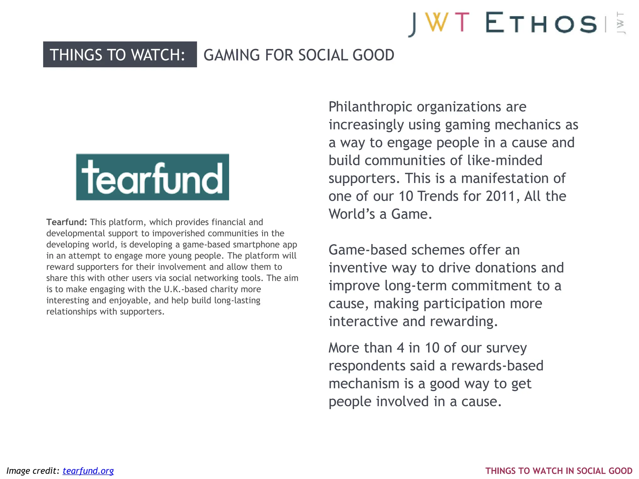 THINGS TO WATCH:                      GAMING FOR SOCIAL GOOD


                                                                            Philanthropic organizations are
                                                                            increasingly using gaming mechanics as
                                                                            a way to engage people in a cause and
                                                                            build communities of like-minded
                                                                            supporters. This is a manifestation of
                                                                            one of our 10 Trends for 2011, All the
         Tearfund: This platform, which provides financial and
                                                                            World‘s a Game.
         developmental support to impoverished communities in the
         developing world, is developing a game-based smartphone app
         in an attempt to engage more young people. The platform will       Game-based schemes offer an
         reward supporters for their involvement and allow them to          inventive way to drive donations and
         share this with other users via social networking tools. The aim
         is to make engaging with the U.K.-based charity more               improve long-term commitment to a
         interesting and enjoyable, and help build long-lasting
         relationships with supporters.
                                                                            cause, making participation more
                                                                            interactive and rewarding.
                                                                            More than 4 in 10 of our survey
                                                                            respondents said a rewards-based
                                                                            mechanism is a good way to get
                                                                            people involved in a cause.



Image credit: tearfund.org                                                                         THINGS TO WATCH IN SOCIAL GOOD
 