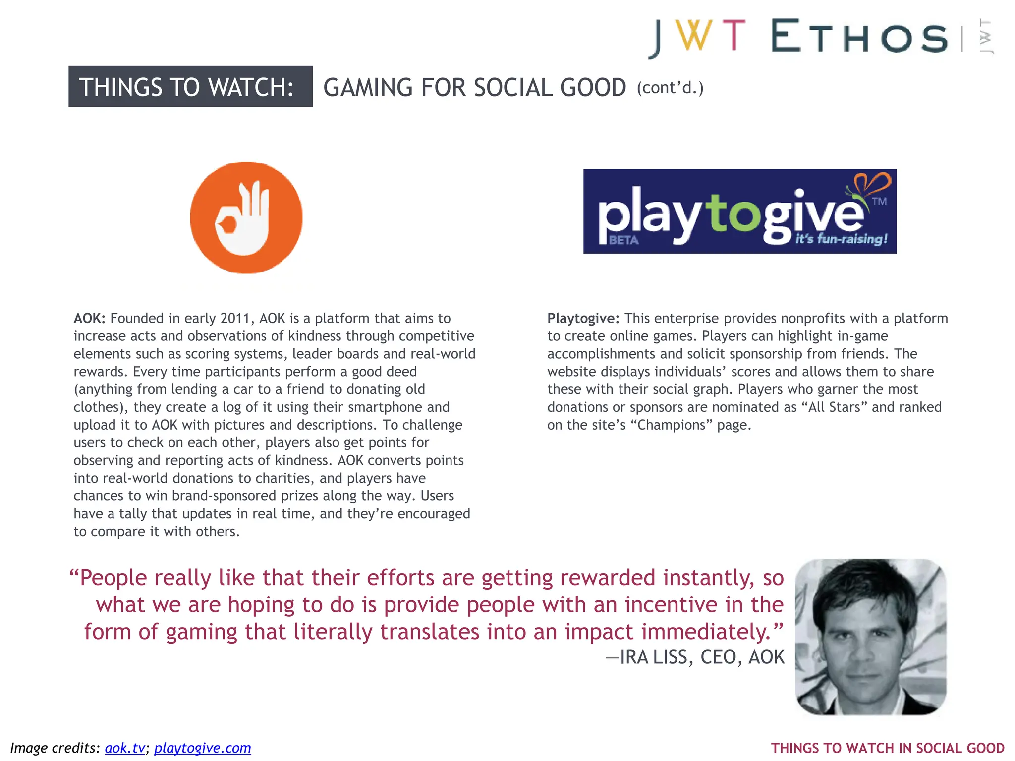 THINGS TO WATCH:                     GAMING FOR SOCIAL GOOD                  (cont‘d.)




         AOK: Founded in early 2011, AOK is a platform that aims to       Playtogive: This enterprise provides nonprofits with a platform
         increase acts and observations of kindness through competitive   to create online games. Players can highlight in-game
         elements such as scoring systems, leader boards and real-world   accomplishments and solicit sponsorship from friends. The
         rewards. Every time participants perform a good deed             website displays individuals‘ scores and allows them to share
         (anything from lending a car to a friend to donating old         these with their social graph. Players who garner the most
         clothes), they create a log of it using their smartphone and     donations or sponsors are nominated as ―All Stars‖ and ranked
         upload it to AOK with pictures and descriptions. To challenge    on the site‘s ―Champions‖ page.
         users to check on each other, players also get points for
         observing and reporting acts of kindness. AOK converts points
         into real-world donations to charities, and players have
         chances to win brand-sponsored prizes along the way. Users
         have a tally that updates in real time, and they‘re encouraged
         to compare it with others.


        ―People really like that their efforts are getting rewarded instantly, so
          what we are hoping to do is provide people with an incentive in the
         form of gaming that literally translates into an impact immediately.‖
                                                                                   —IRA LISS, CEO, AOK



Image credits: aok.tv; playtogive.com                                                                        THINGS TO WATCH IN SOCIAL GOOD
 
