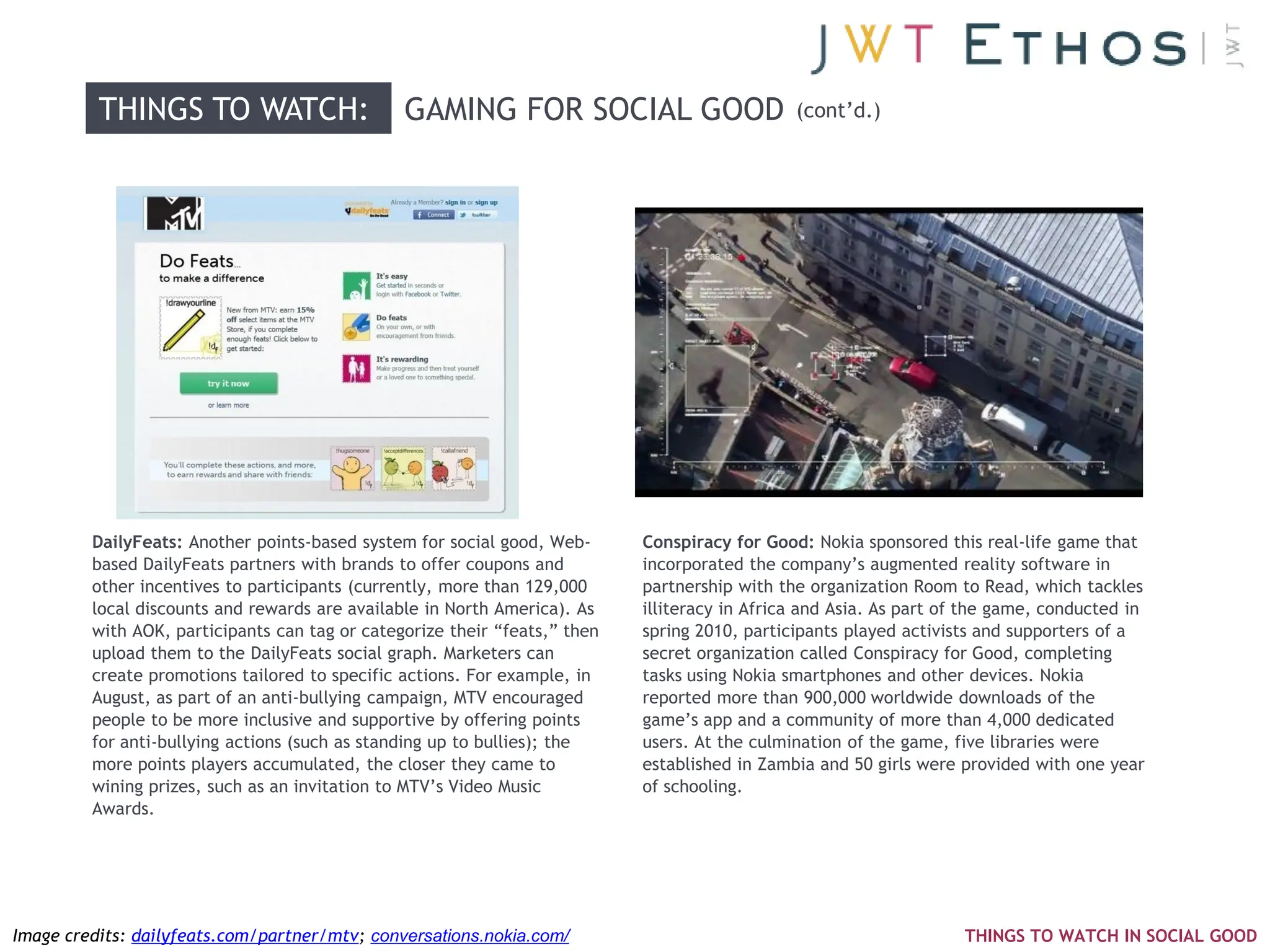 THINGS TO WATCH:                      GAMING FOR SOCIAL GOOD                         (cont‘d.)




         DailyFeats: Another points-based system for social good, Web-      Conspiracy for Good: Nokia sponsored this real-life game that
         based DailyFeats partners with brands to offer coupons and         incorporated the company‘s augmented reality software in
         other incentives to participants (currently, more than 129,000     partnership with the organization Room to Read, which tackles
         local discounts and rewards are available in North America). As    illiteracy in Africa and Asia. As part of the game, conducted in
         with AOK, participants can tag or categorize their ―feats,‖ then   spring 2010, participants played activists and supporters of a
         upload them to the DailyFeats social graph. Marketers can          secret organization called Conspiracy for Good, completing
         create promotions tailored to specific actions. For example, in    tasks using Nokia smartphones and other devices. Nokia
         August, as part of an anti-bullying campaign, MTV encouraged       reported more than 900,000 worldwide downloads of the
         people to be more inclusive and supportive by offering points      game‘s app and a community of more than 4,000 dedicated
         for anti-bullying actions (such as standing up to bullies); the    users. At the culmination of the game, five libraries were
         more points players accumulated, the closer they came to           established in Zambia and 50 girls were provided with one year
         wining prizes, such as an invitation to MTV‘s Video Music          of schooling.
         Awards.




Image credits: dailyfeats.com/partner/mtv; conversations.nokia.com/                                                  THINGS TO WATCH IN SOCIAL GOOD
 