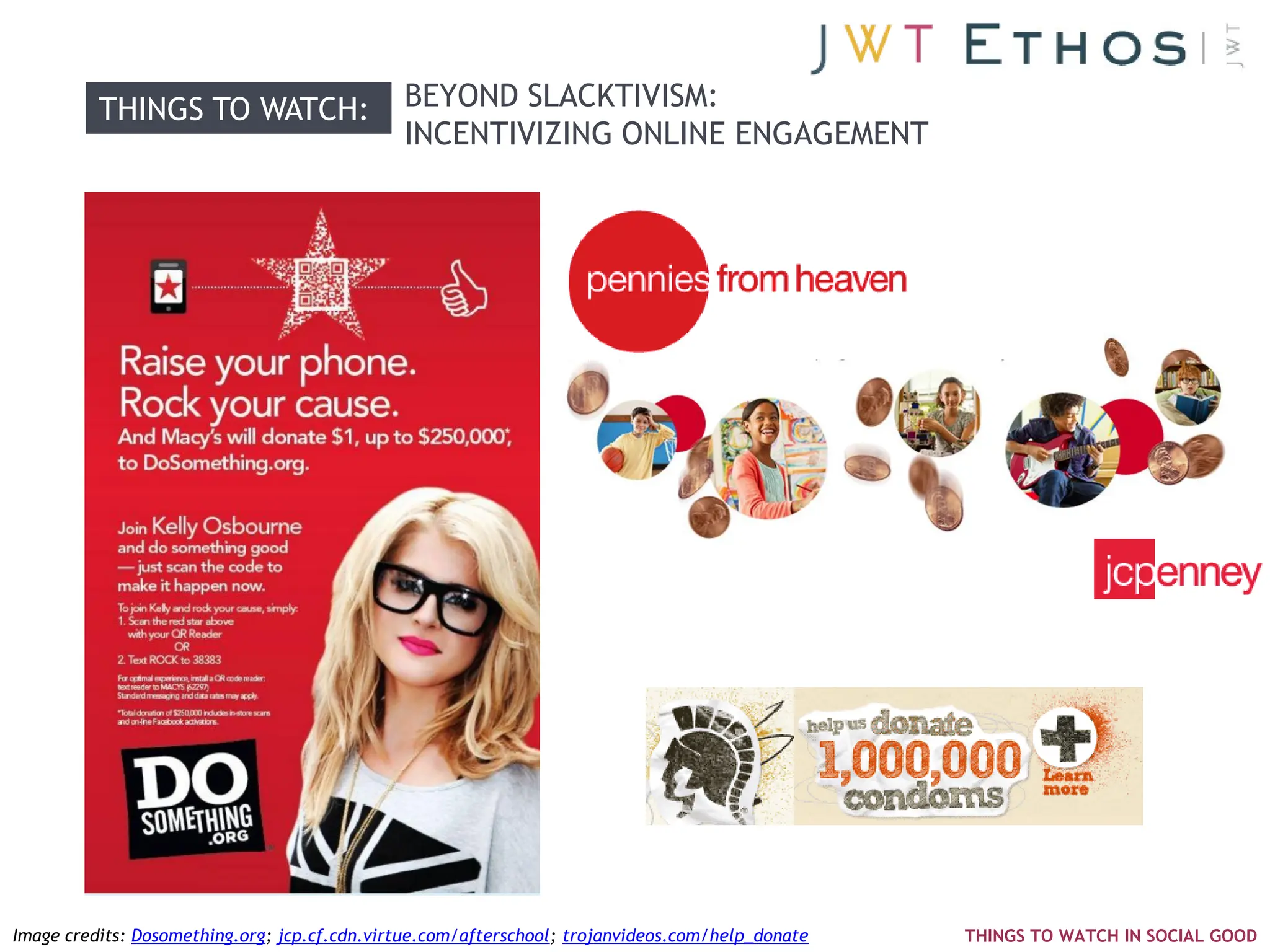 THINGS TO WATCH:                    BEYOND SLACKTIVISM:
                                              INCENTIVIZING ONLINE ENGAGEMENT




Image credits: Dosomething.org; jcp.cf.cdn.virtue.com/afterschool; trojanvideos.com/help_donate   THINGS TO WATCH IN SOCIAL GOOD
 