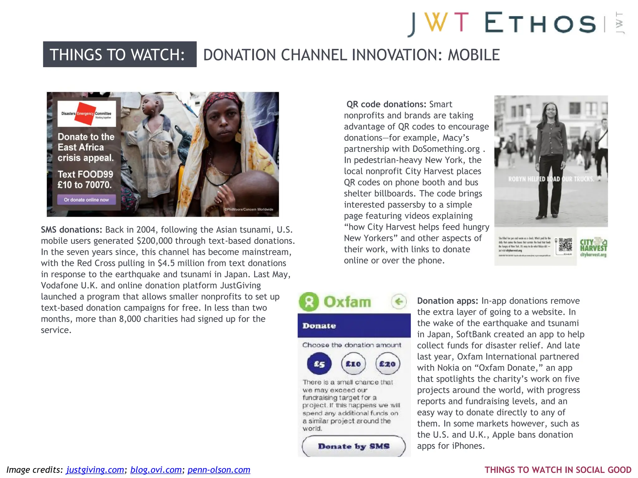 THINGS TO WATCH:                     DONATION CHANNEL INNOVATION: MOBILE

                                                                          QR code donations: Smart
                                                                         nonprofits and brands are taking
                                                                         advantage of QR codes to encourage
                                                                         donations—for example, Macy‘s
                                                                         partnership with DoSomething.org .
                                                                         In pedestrian-heavy New York, the
                                                                         local nonprofit City Harvest places
                                                                         QR codes on phone booth and bus
                                                                         shelter billboards. The code brings
                                                                         interested passersby to a simple
                                                                         page featuring videos explaining
        SMS donations: Back in 2004, following the Asian tsunami, U.S.   ―how City Harvest helps feed hungry
        mobile users generated $200,000 through text-based donations.    New Yorkers‖ and other aspects of
        In the seven years since, this channel has become mainstream,    their work, with links to donate
        with the Red Cross pulling in $4.5 million from text donations   online or over the phone.
        in response to the earthquake and tsunami in Japan. Last May,
        Vodafone U.K. and online donation platform JustGiving
        launched a program that allows smaller nonprofits to set up                       Donation apps: In-app donations remove
        text-based donation campaigns for free. In less than two                          the extra layer of going to a website. In
        months, more than 8,000 charities had signed up for the                           the wake of the earthquake and tsunami
        service.                                                                          in Japan, SoftBank created an app to help
                                                                                          collect funds for disaster relief. And late
                                                                                          last year, Oxfam International partnered
                                                                                          with Nokia on ―Oxfam Donate,‖ an app
                                                                                          that spotlights the charity‘s work on five
                                                                                          projects around the world, with progress
                                                                                          reports and fundraising levels, and an
                                                                                          easy way to donate directly to any of
                                                                                          them. In some markets however, such as
                                                                                          the U.S. and U.K., Apple bans donation
                                                                                          apps for iPhones.

Image credits: justgiving.com; blog.ovi.com; penn-olson.com                                                THINGS TO WATCH IN SOCIAL GOOD
 