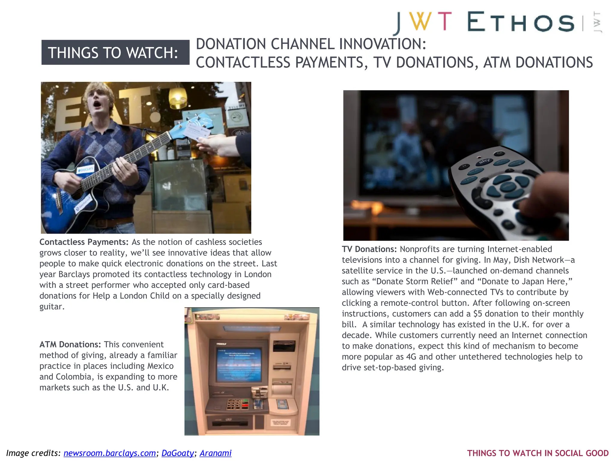DONATION CHANNEL INNOVATION:
         THINGS TO WATCH:
                                               CONTACTLESS PAYMENTS, TV DONATIONS, ATM DONATIONS




       Contactless Payments: As the notion of cashless societies
       grows closer to reality, we‘ll see innovative ideas that allow   TV Donations: Nonprofits are turning Internet-enabled
       people to make quick electronic donations on the street. Last    televisions into a channel for giving. In May, Dish Network—a
       year Barclays promoted its contactless technology in London      satellite service in the U.S.—launched on-demand channels
       with a street performer who accepted only card-based             such as ―Donate Storm Relief‖ and ―Donate to Japan Here,‖
       donations for Help a London Child on a specially designed        allowing viewers with Web-connected TVs to contribute by
       guitar.                                                          clicking a remote-control button. After following on-screen
                                                                        instructions, customers can add a $5 donation to their monthly
                                                                        bill. A similar technology has existed in the U.K. for over a
                                                                        decade. While customers currently need an Internet connection
       ATM Donations: This convenient                                   to make donations, expect this kind of mechanism to become
       method of giving, already a familiar                             more popular as 4G and other untethered technologies help to
       practice in places including Mexico                              drive set-top-based giving.
       and Colombia, is expanding to more
       markets such as the U.S. and U.K.




Image credits: newsroom.barclays.com; DaGoaty; Aranami                                                 THINGS TO WATCH IN SOCIAL GOOD
 