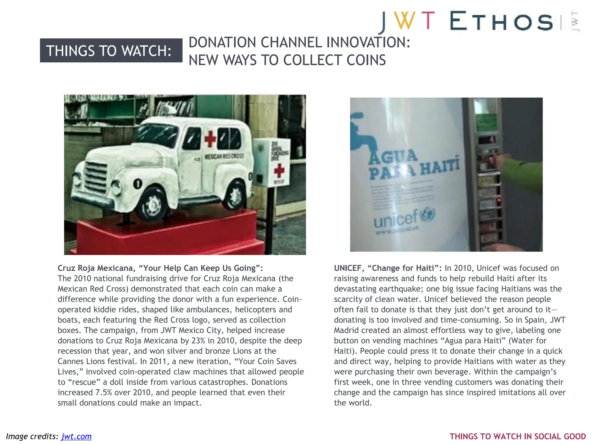DONATION CHANNEL INNOVATION:
          THINGS TO WATCH:
                                               NEW WAYS TO COLLECT COINS




             Cruz Roja Mexicana, “Your Help Can Keep Us Going”:                  UNICEF, “Change for Haiti”: In 2010, Unicef was focused on
             The 2010 national fundraising drive for Cruz Roja Mexicana (the     raising awareness and funds to help rebuild Haiti after its
             Mexican Red Cross) demonstrated that each coin can make a           devastating earthquake; one big issue facing Haitians was the
             difference while providing the donor with a fun experience. Coin-   scarcity of clean water. Unicef believed the reason people
             operated kiddie rides, shaped like ambulances, helicopters and      often fail to donate is that they just don‘t get around to it—
             boats, each featuring the Red Cross logo, served as collection      donating is too involved and time-consuming. So in Spain, JWT
             boxes. The campaign, from JWT Mexico City, helped increase          Madrid created an almost effortless way to give, labeling one
             donations to Cruz Roja Mexicana by 23% in 2010, despite the deep    button on vending machines ―Agua para Haiti‖ (Water for
             recession that year, and won silver and bronze Lions at the         Haiti). People could press it to donate their change in a quick
             Cannes Lions festival. In 2011, a new iteration, ―Your Coin Saves   and direct way, helping to provide Haitians with water as they
             Lives,‖ involved coin-operated claw machines that allowed people    were purchasing their own beverage. Within the campaign‘s
             to ―rescue‖ a doll inside from various catastrophes. Donations      first week, one in three vending customers was donating their
             increased 7.5% over 2010, and people learned that even their        change and the campaign has since inspired imitations all over
             small donations could make an impact.                               the world.



Image credits: jwt.com                                                                                          THINGS TO WATCH IN SOCIAL GOOD
 