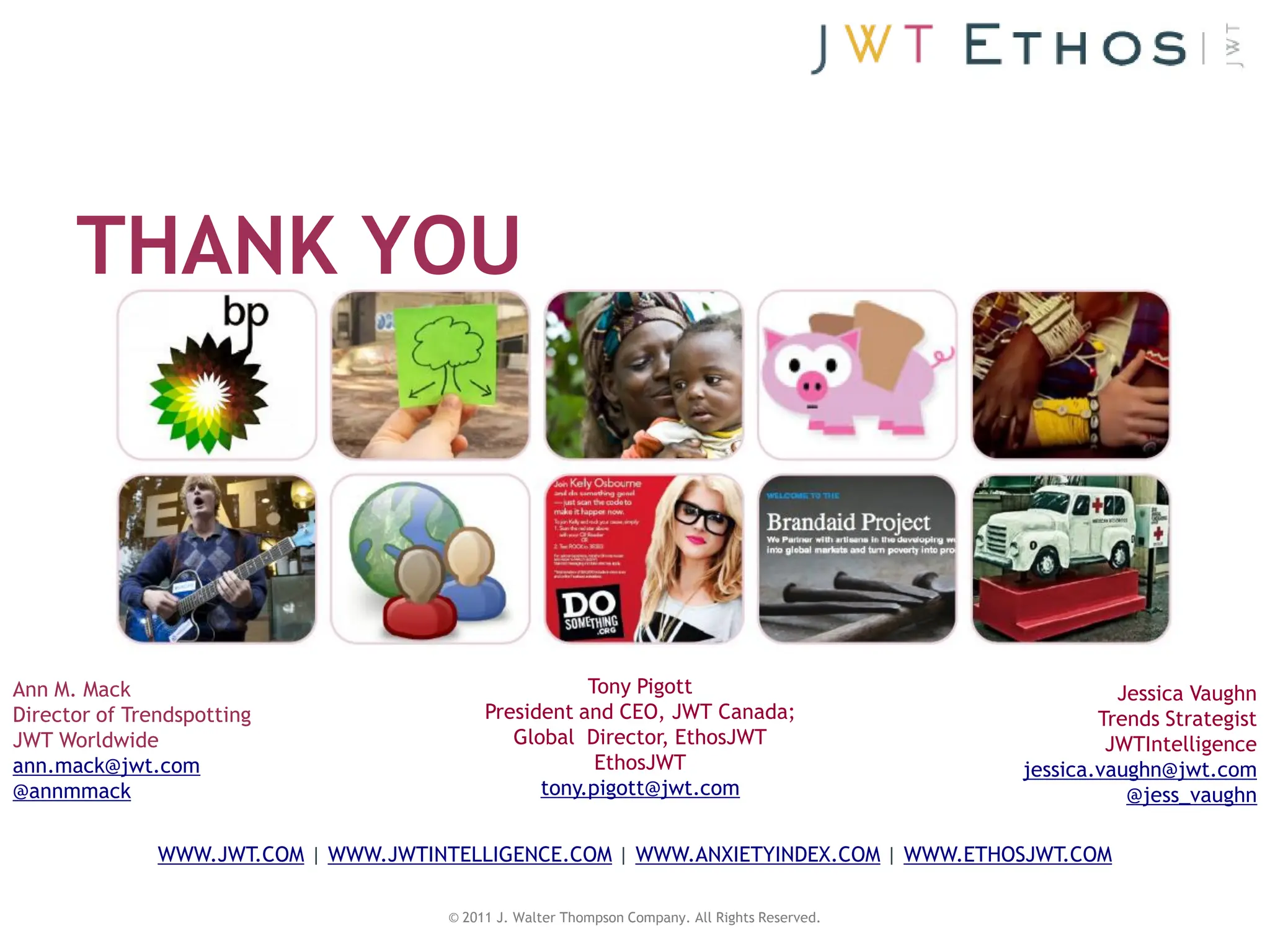 THANK YOU




Ann M. Mack                                            Tony Pigott                                         Jessica Vaughn
Director of Trendspotting                   President and CEO, JWT Canada;                               Trends Strategist
JWT Worldwide                                  Global Director, EthosJWT                                  JWTIntelligence
ann.mack@jwt.com                                        EthosJWT                                 jessica.vaughn@jwt.com
@annmmack                                         tony.pigott@jwt.com                                       @jess_vaughn

               WWW.JWT.COM | WWW.JWTINTELLIGENCE.COM | WWW.ANXIETYINDEX.COM | WWW.ETHOSJWT.COM

                                       © 2011 J. Walter Thompson Company. All Rights Reserved.
 