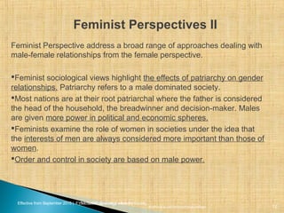 Effective from September 2015 | F_Soc USIC Sociology week 5 - SocietyEffective from September 2015 | FY10 Sociology week 2 - Society
Feminist Perspectives II
sheffield.ac.uk/international-college 12
Feminist Perspective address a broad range of approaches dealing with
male-female relationships from the female perspective.
Feminist sociological views highlight the effects of patriarchy on gender
relationships. Patriarchy refers to a male dominated society.
Most nations are at their root patriarchal where the father is considered
the head of the household, the breadwinner and decision-maker. Males
are given more power in political and economic spheres.
Feminists examine the role of women in societies under the idea that
the interests of men are always considered more important than those of
women.
Order and control in society are based on male power.
 